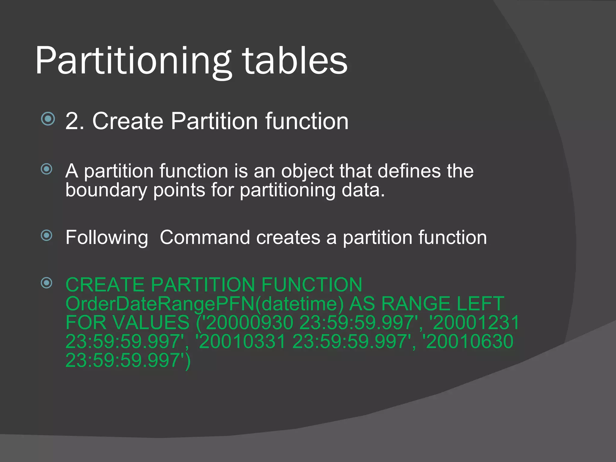 Partitioning tables  2. Create Partition function A partition function is an object that defines the boundary points for partitioning data. Following  Command creates a partition function CREATE PARTITION FUNCTION OrderDateRangePFN(datetime) AS RANGE LEFT FOR VALUES ('20000930 23:59:59.997', '20001231 23:59:59.997', '20010331 23:59:59.997', '20010630 23:59:59.997') 