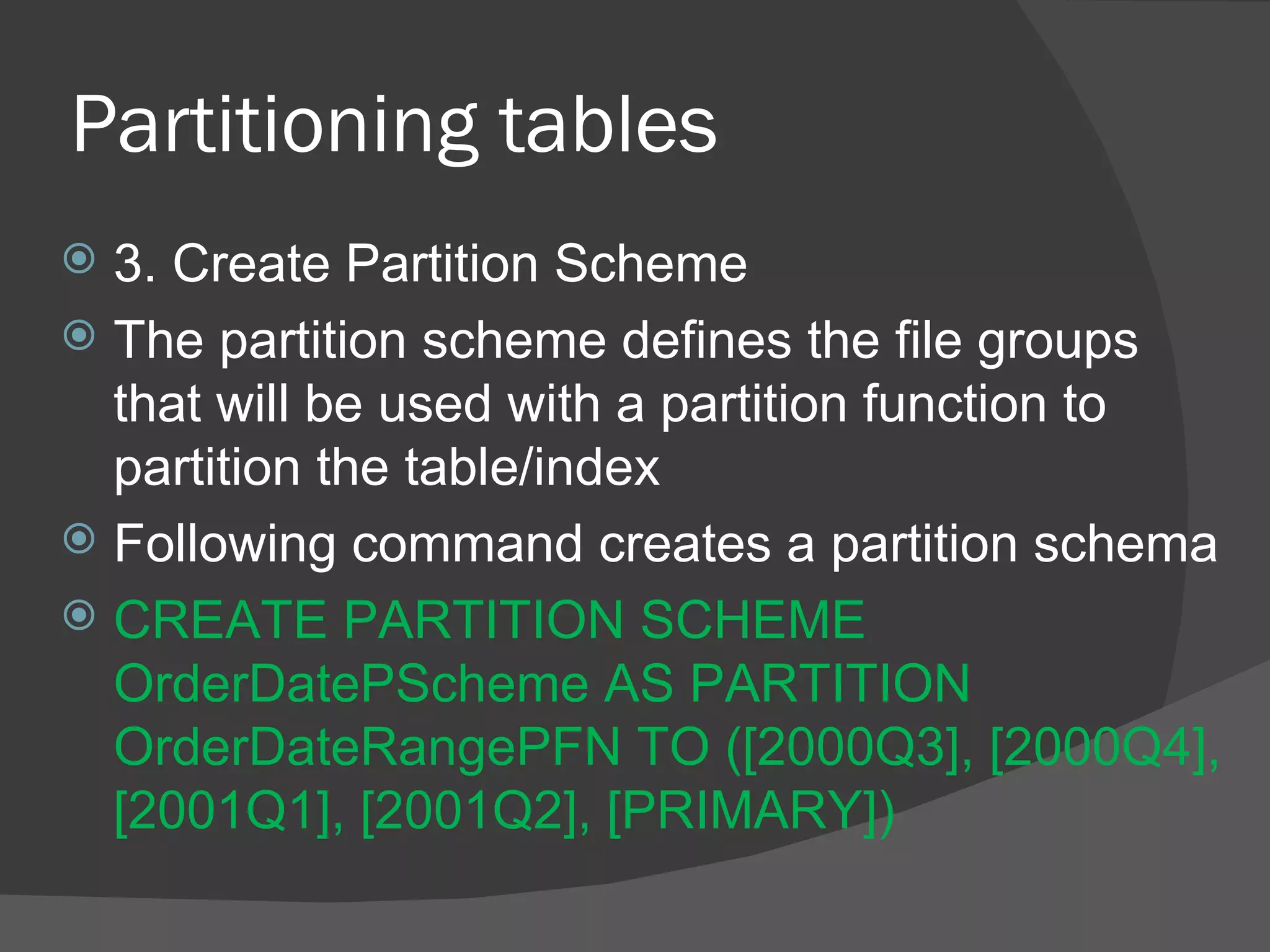 Partitioning tables  3. Create Partition Scheme The partition scheme defines the file groups that will be used with a partition function to partition the table/index Following command creates a partition schema  CREATE PARTITION SCHEME OrderDatePScheme AS PARTITION OrderDateRangePFN TO ([2000Q3], [2000Q4], [2001Q1], [2001Q2], [PRIMARY])  