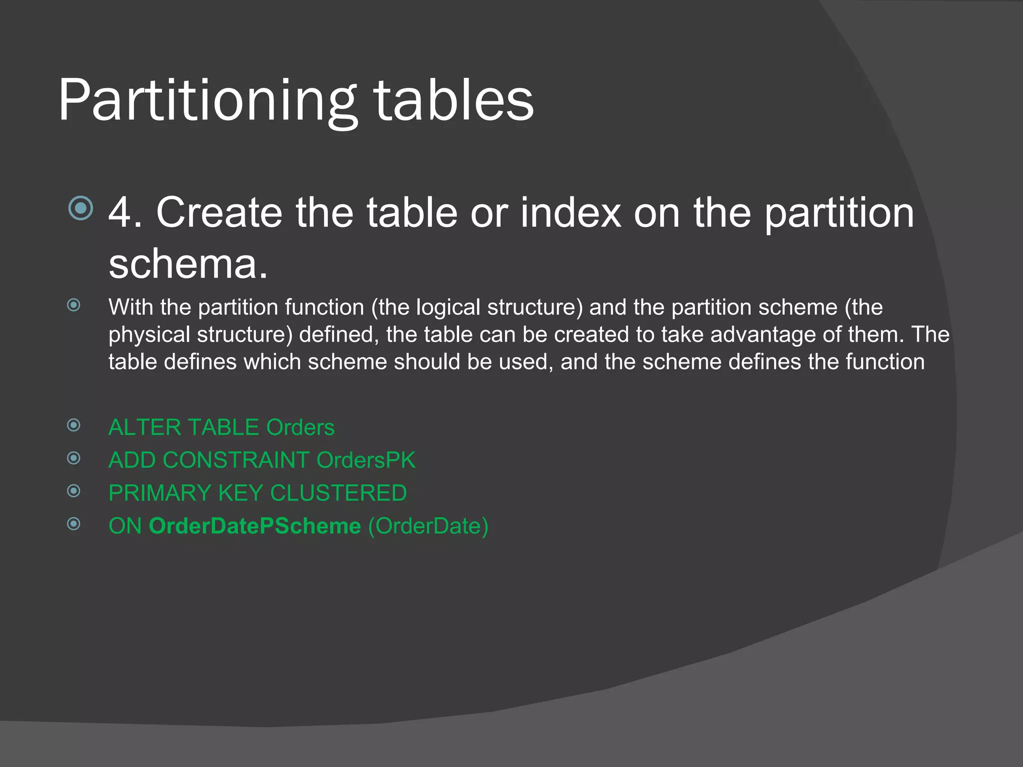 Partitioning tables  4. Create the table or index on the partition schema. With the partition function (the logical structure) and the partition scheme (the physical structure) defined, the table can be created to take advantage of them. The table defines which scheme should be used, and the scheme defines the function ALTER TABLE Orders  ADD CONSTRAINT OrdersPK  PRIMARY KEY CLUSTERED  ON  OrderDatePScheme  (OrderDate) 
