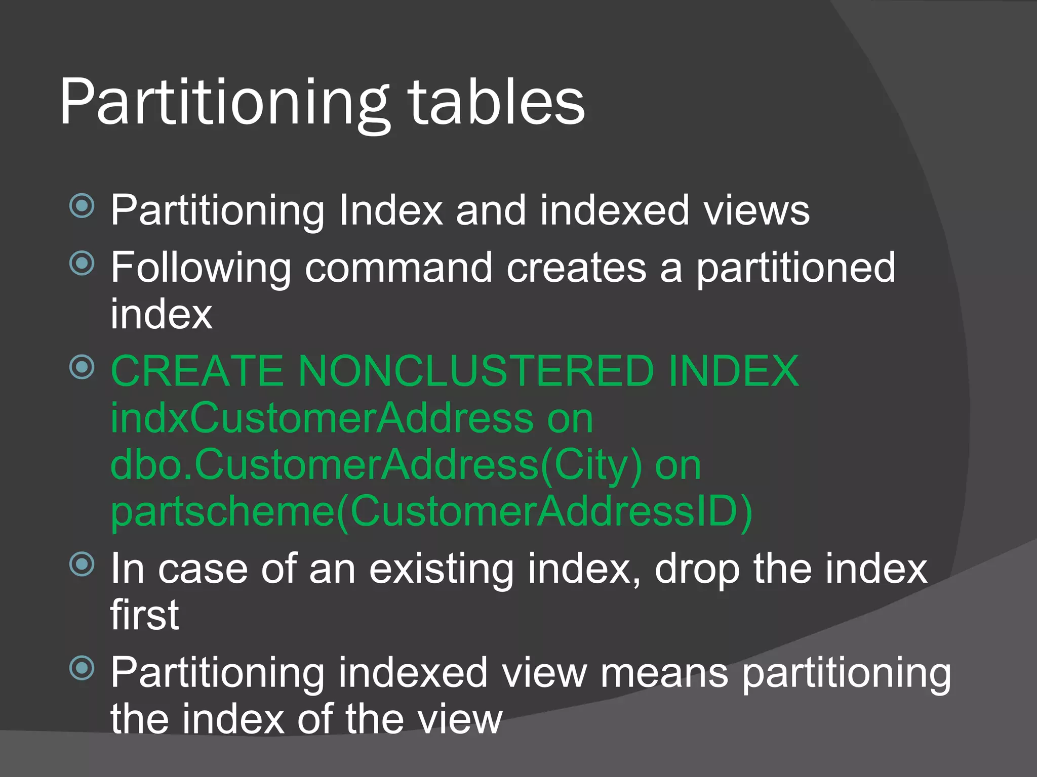 Partitioning tables  Partitioning Index and indexed views Following command creates a partitioned index CREATE NONCLUSTERED INDEX indxCustomerAddress on dbo.CustomerAddress(City) on partscheme(CustomerAddressID) In case of an existing index, drop the index first Partitioning indexed view means partitioning the index of the view 
