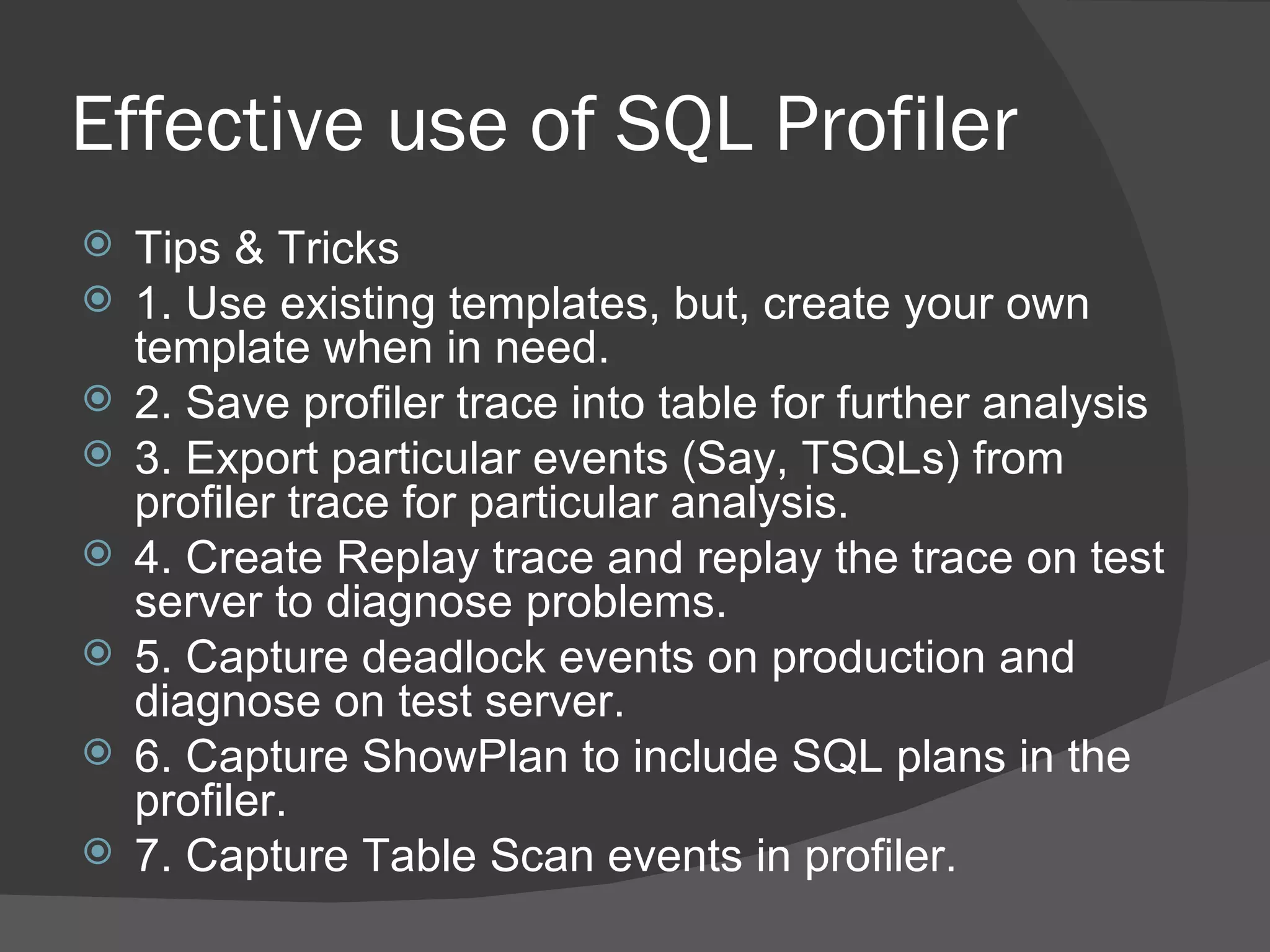 Effective use of SQL Profiler Tips & Tricks 1. Use existing templates, but, create your own template when in need. 2. Save profiler trace into table for further analysis 3. Export particular events (Say, TSQLs) from profiler trace for particular analysis. 4. Create Replay trace and replay the trace on test server to diagnose problems. 5. Capture deadlock events on production and diagnose on test server. 6. Capture ShowPlan to include SQL plans in the profiler. 7. Capture Table Scan events in profiler. 