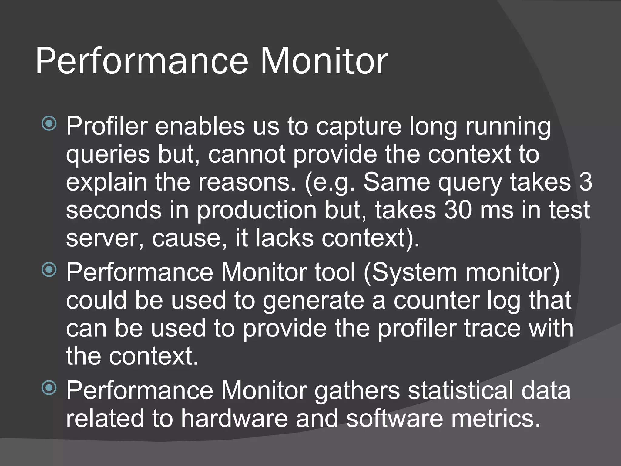 Performance Monitor Profiler enables us to capture long running queries but, cannot provide the context to explain the reasons. (e.g. Same query takes 3 seconds in production but, takes 30 ms in test server, cause, it lacks context). Performance Monitor tool (System monitor) could be used to generate a counter log that can be used to provide the profiler trace with the context.  Performance Monitor gathers statistical data related to hardware and software metrics. 