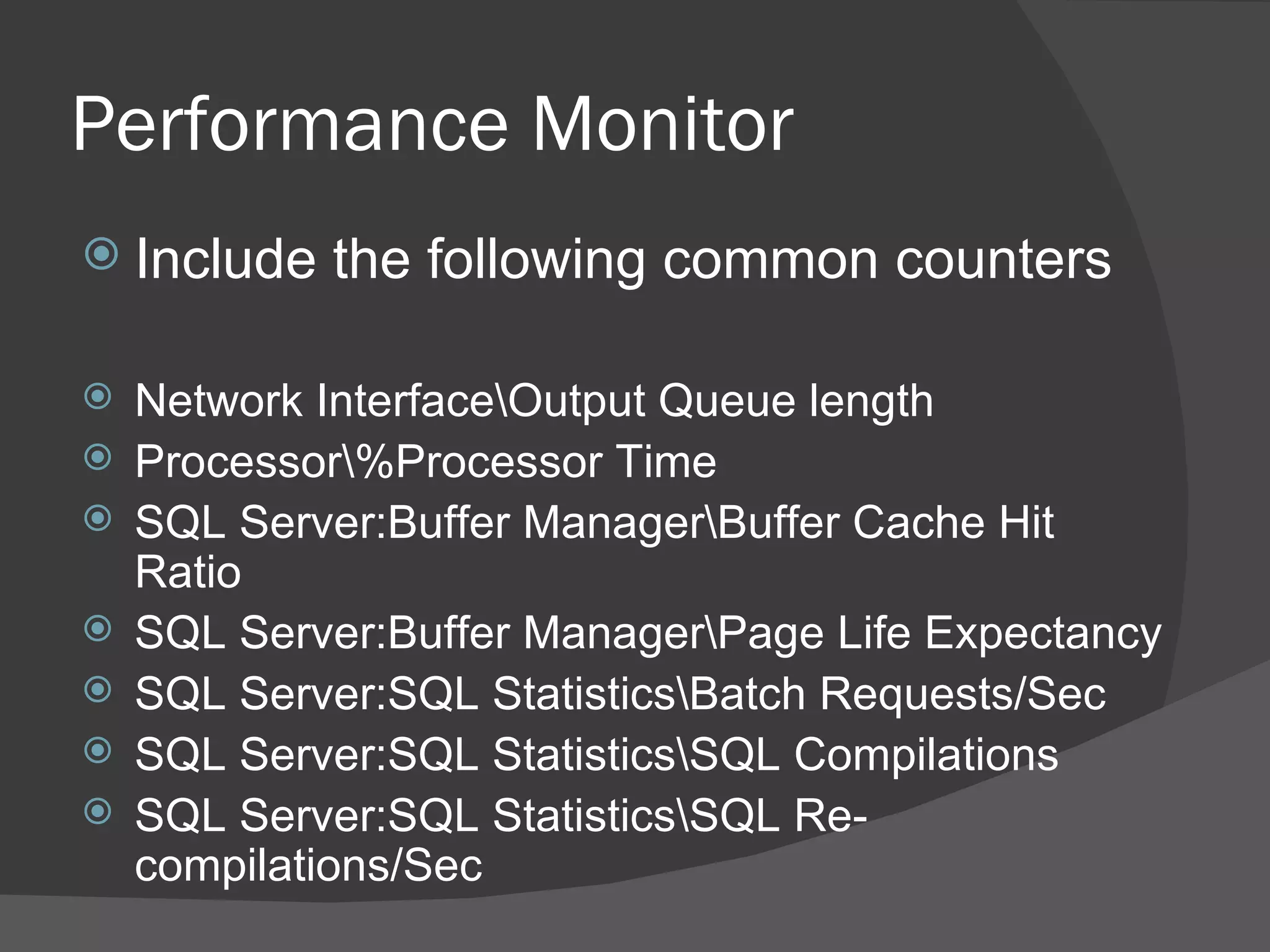 Performance Monitor Include the following common counters Network Interface\Output Queue length Processor\%Processor Time SQL Server:Buffer Manager\Buffer Cache Hit Ratio SQL Server:Buffer Manager\Page Life Expectancy SQL Server:SQL Statistics\Batch Requests/Sec SQL Server:SQL Statistics\SQL Compilations SQL Server:SQL Statistics\SQL Re-compilations/Sec 