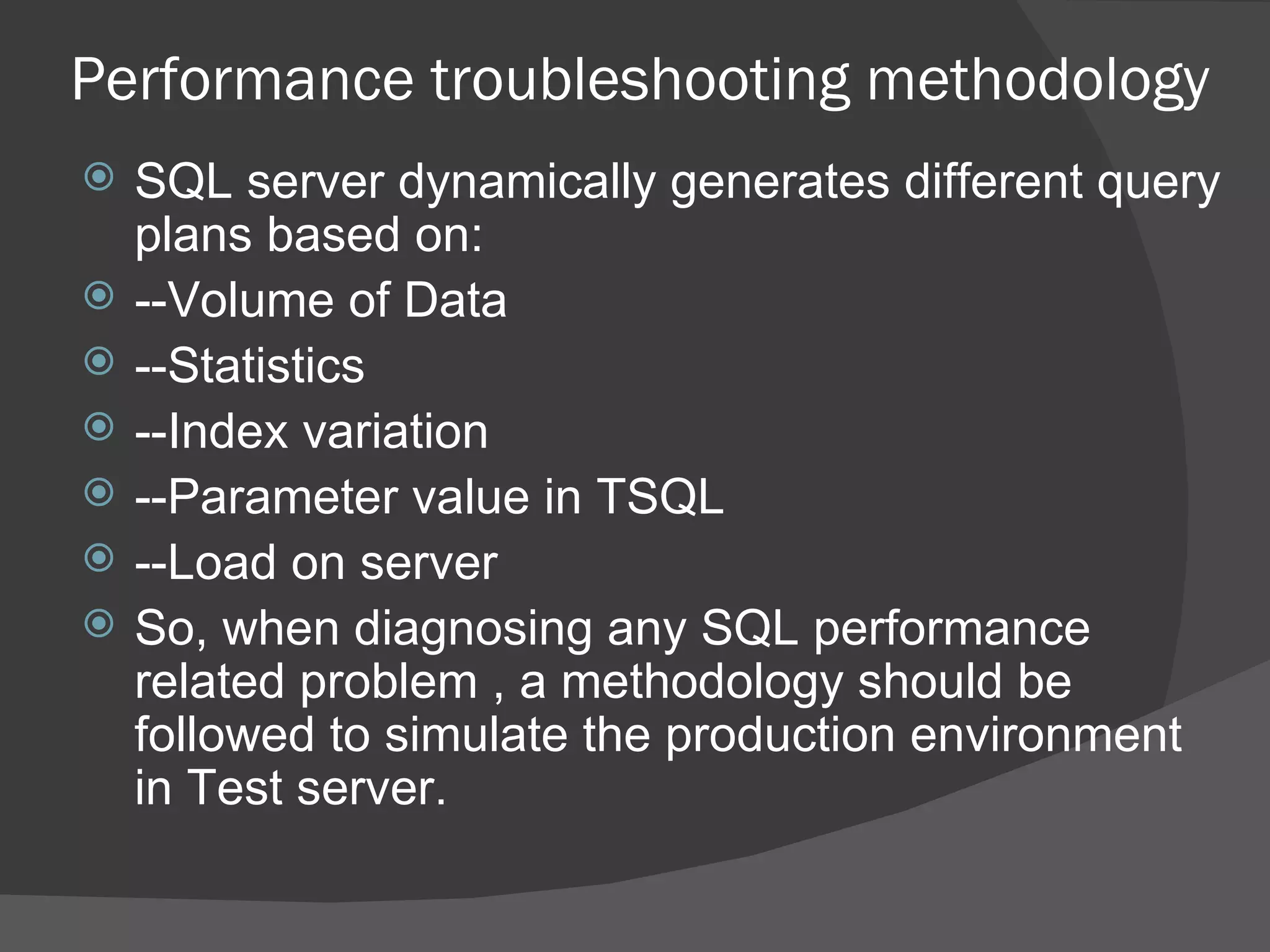 Performance troubleshooting methodology SQL server dynamically generates different query plans based on: --Volume of Data --Statistics --Index variation --Parameter value in TSQL --Load on server So, when diagnosing any SQL performance related problem , a methodology should be followed to simulate the production environment in Test server.  