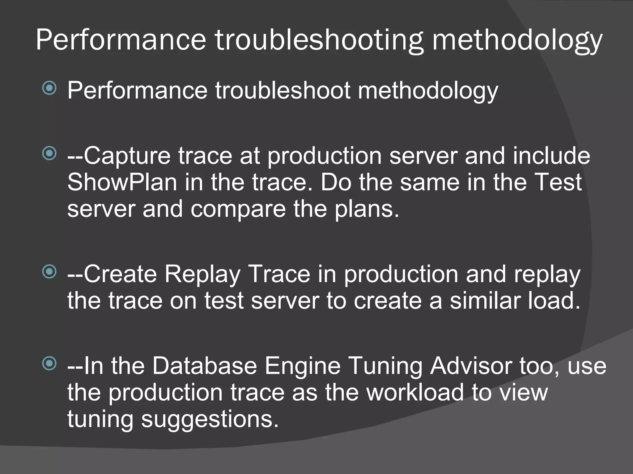 Performance troubleshooting methodology Performance troubleshoot methodology --Capture trace at production server and include ShowPlan in the trace. Do the same in the Test server and compare the plans.  --Create Replay Trace in production and replay the trace on test server to create a similar load. --In the Database Engine Tuning Advisor too, use the production trace as the workload to view tuning suggestions. 