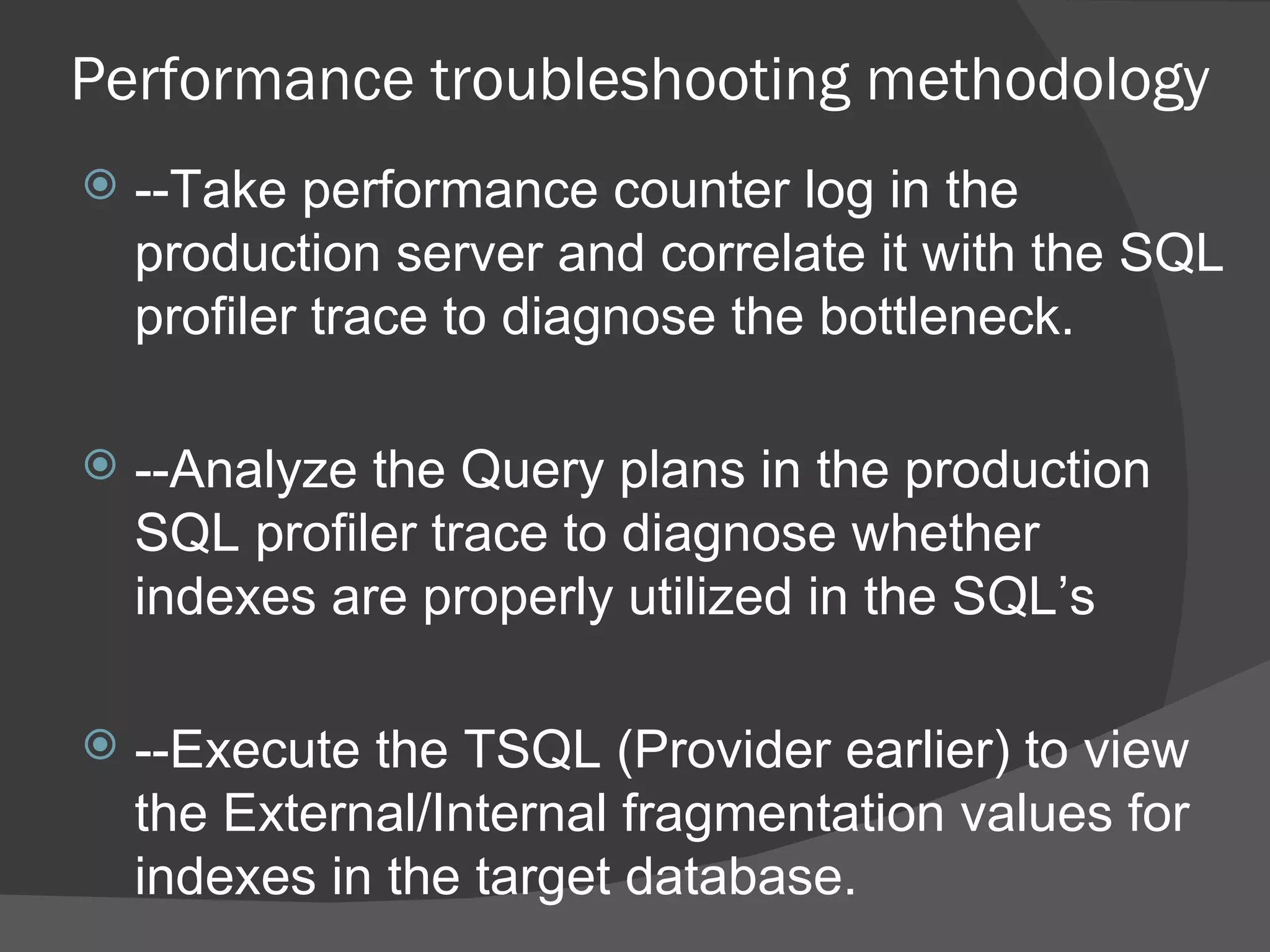 Performance troubleshooting methodology --Take performance counter log in the production server and correlate it with the SQL profiler trace to diagnose the bottleneck. --Analyze the Query plans in the production SQL profiler trace to diagnose whether indexes are properly utilized in the SQL’s --Execute the TSQL (Provider earlier) to view the External/Internal fragmentation values for indexes in the target database. 