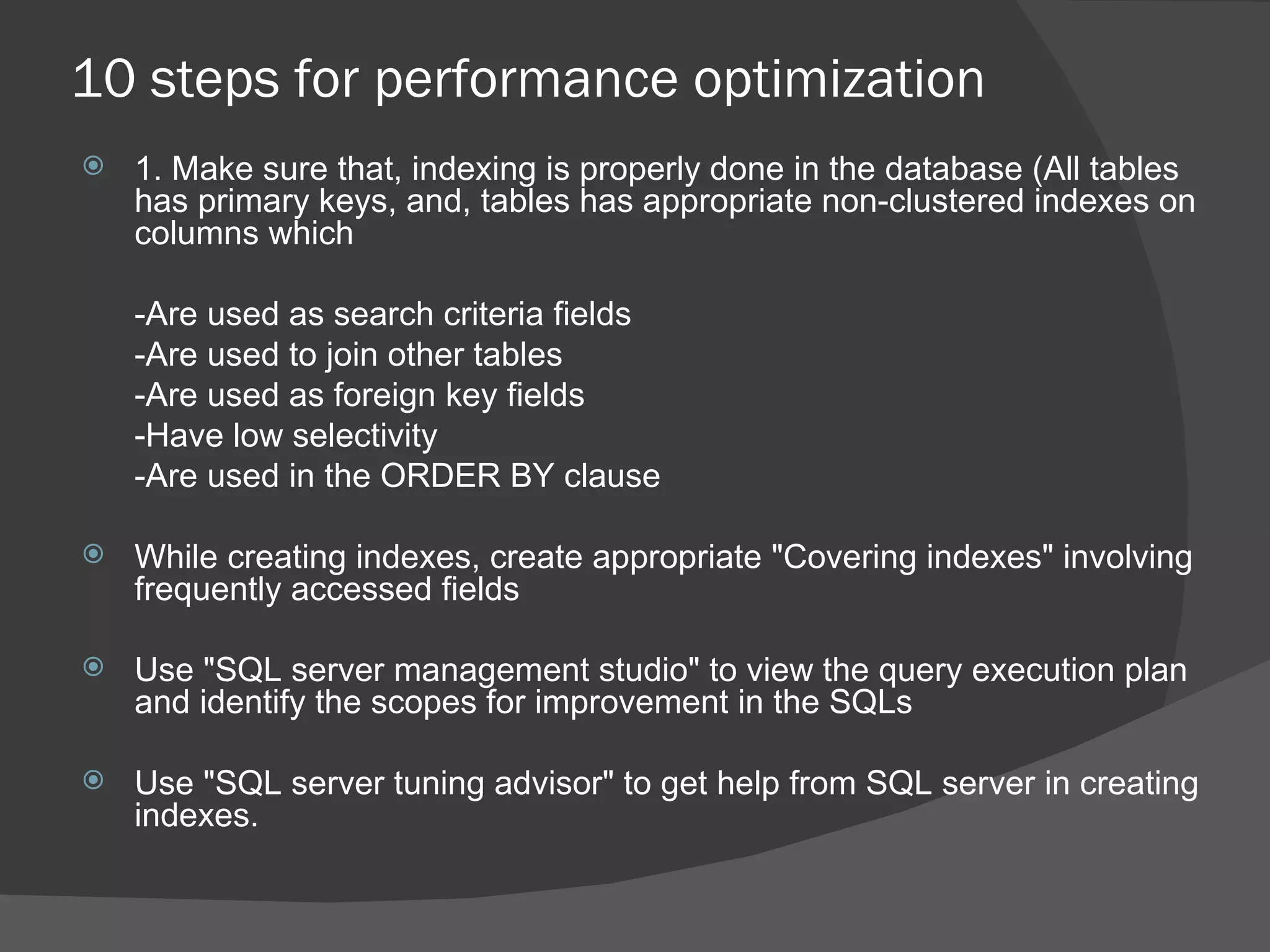 10 steps for performance optimization 1. Make sure that, indexing is properly done in the database (All tables has primary keys, and, tables has appropriate non-clustered indexes on columns which   -Are used as search criteria fields -Are used to join other tables -Are used as foreign key fields -Have low selectivity -Are used in the ORDER BY clause While creating indexes, create appropriate &quot;Covering indexes&quot; involving frequently accessed fields  Use &quot;SQL server management studio&quot; to view the query execution plan and identify the scopes for improvement in the SQLs Use &quot;SQL server tuning advisor&quot; to get help from SQL server in creating indexes. 