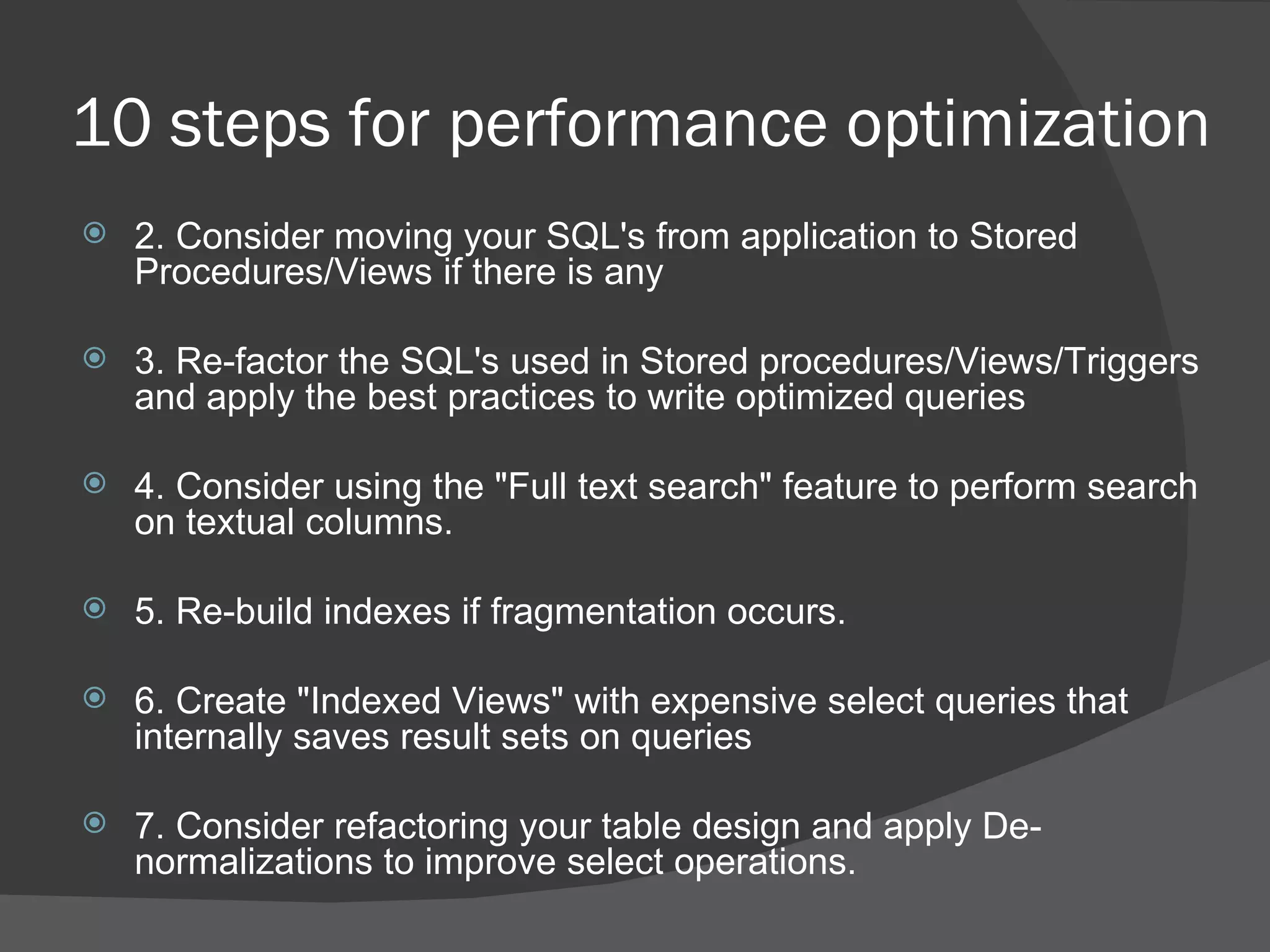 10 steps for performance optimization   2. Consider moving your SQL's from application to Stored Procedures/Views if there is any   3. Re-factor the SQL's used in Stored procedures/Views/Triggers and apply the best practices to write optimized queries 4. Consider using the &quot;Full text search&quot; feature to perform search on textual columns. 5. Re-build indexes if fragmentation occurs. 6. Create &quot;Indexed Views&quot; with expensive select queries that internally saves result sets on queries   7. Consider refactoring your table design and apply De-normalizations to improve select operations. 