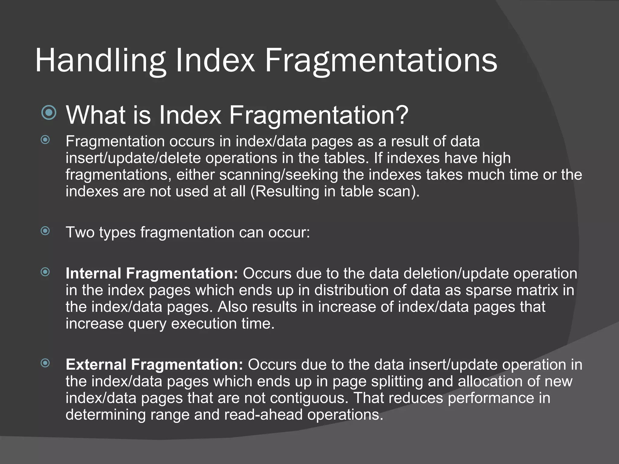 Handling Index Fragmentations What is Index Fragmentation? Fragmentation occurs in index/data pages as a result of data insert/update/delete operations in the tables. If indexes have high fragmentations, either scanning/seeking the indexes takes much time or the indexes are not used at all (Resulting in table scan). Two types fragmentation can occur: Internal Fragmentation:  Occurs due to the data deletion/update operation in the index pages which ends up in distribution of data as sparse matrix in the index/data pages. Also results in increase of index/data pages that increase query execution time. External Fragmentation:  Occurs due to the data insert/update operation in the index/data pages which ends up in page splitting and allocation of new index/data pages that are not contiguous. That reduces performance in determining range and read-ahead operations. 