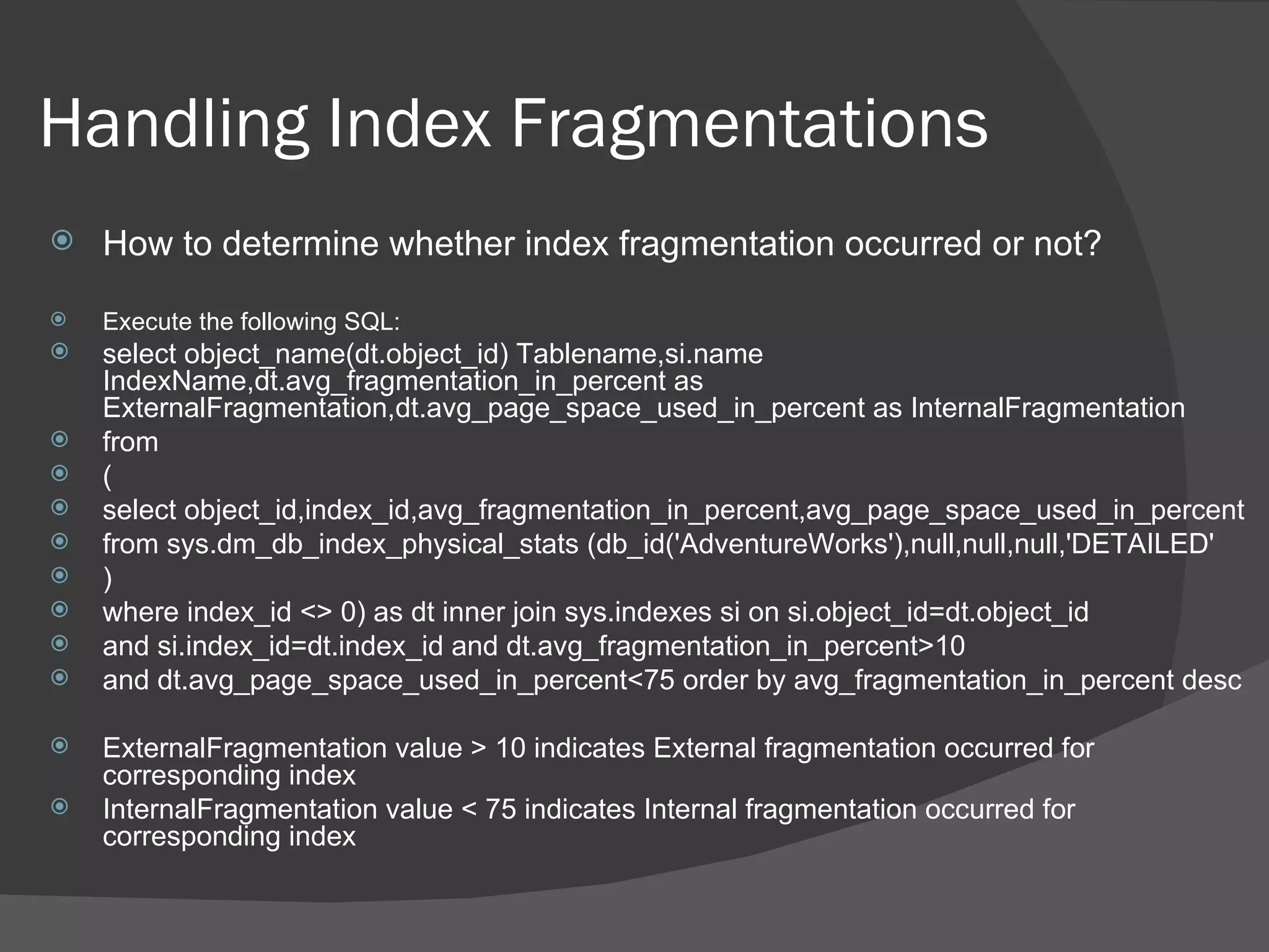 Handling Index Fragmentations How to determine whether index fragmentation occurred or not? Execute the following SQL: select object_name(dt.object_id) Tablename,si.name IndexName,dt.avg_fragmentation_in_percent as ExternalFragmentation,dt.avg_page_space_used_in_percent as InternalFragmentation from ( select object_id,index_id,avg_fragmentation_in_percent,avg_page_space_used_in_percent from sys.dm_db_index_physical_stats (db_id('AdventureWorks'),null,null,null,'DETAILED' )  where index_id <> 0) as dt inner join sys.indexes si on si.object_id=dt.object_id and si.index_id=dt.index_id and dt.avg_fragmentation_in_percent>10 and dt.avg_page_space_used_in_percent<75 order by avg_fragmentation_in_percent desc ExternalFragmentation value > 10 indicates External fragmentation occurred for corresponding index InternalFragmentation value < 75 indicates Internal fragmentation occurred for corresponding index 