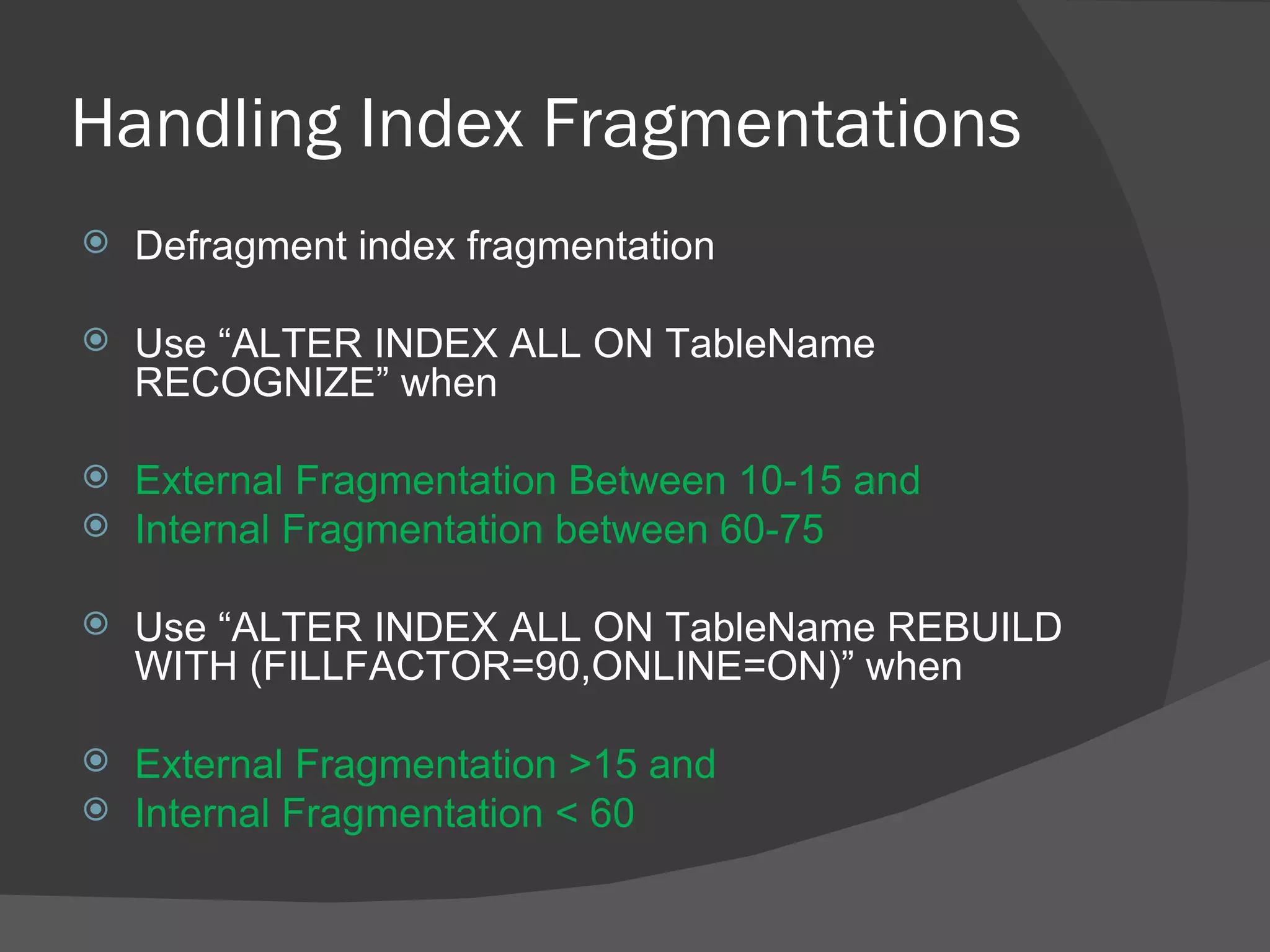 Handling Index Fragmentations Defragment index fragmentation Use “ALTER INDEX ALL ON TableName RECOGNIZE” when External Fragmentation Between 10-15 and Internal Fragmentation between 60-75 Use “ALTER INDEX ALL ON TableName REBUILD WITH (FILLFACTOR=90,ONLINE=ON)” when External Fragmentation >15 and Internal Fragmentation < 60 
