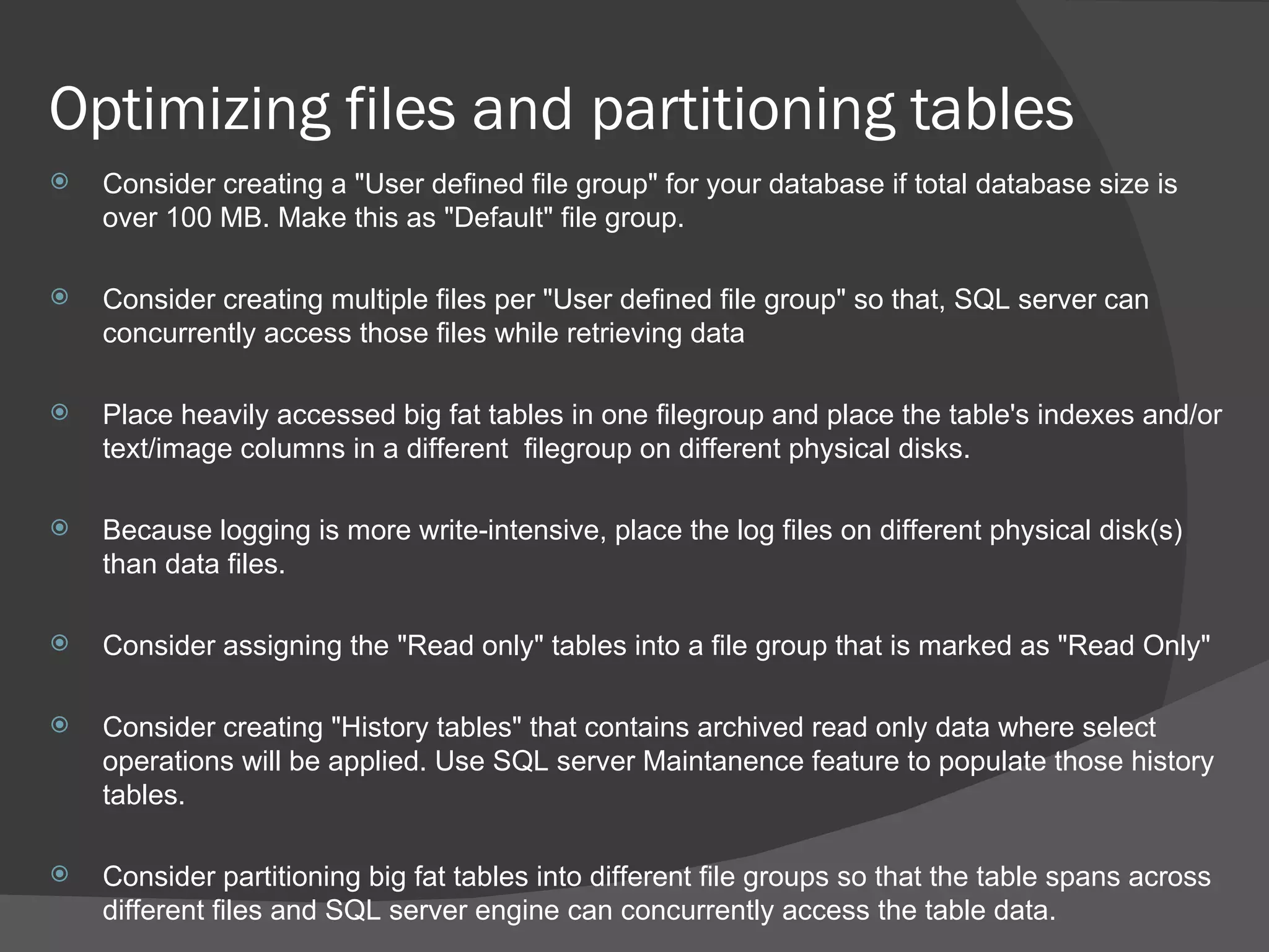 Optimizing files and partitioning tables  Consider creating a &quot;User defined file group&quot; for your database if total database size is over 100 MB. Make this as &quot;Default&quot; file group. Consider creating multiple files per &quot;User defined file group&quot; so that, SQL server can concurrently access those files while retrieving data Place heavily accessed big fat tables in one filegroup and place the table's indexes and/or text/image columns in a different  filegroup on different physical disks. Because logging is more write-intensive, place the log files on different physical disk(s) than data files. Consider assigning the &quot;Read only&quot; tables into a file group that is marked as &quot;Read Only&quot; Consider creating &quot;History tables&quot; that contains archived read only data where select operations will be applied. Use SQL server Maintanence feature to populate those history tables. Consider partitioning big fat tables into different file groups so that the table spans across different files and SQL server engine can concurrently access the table data.  