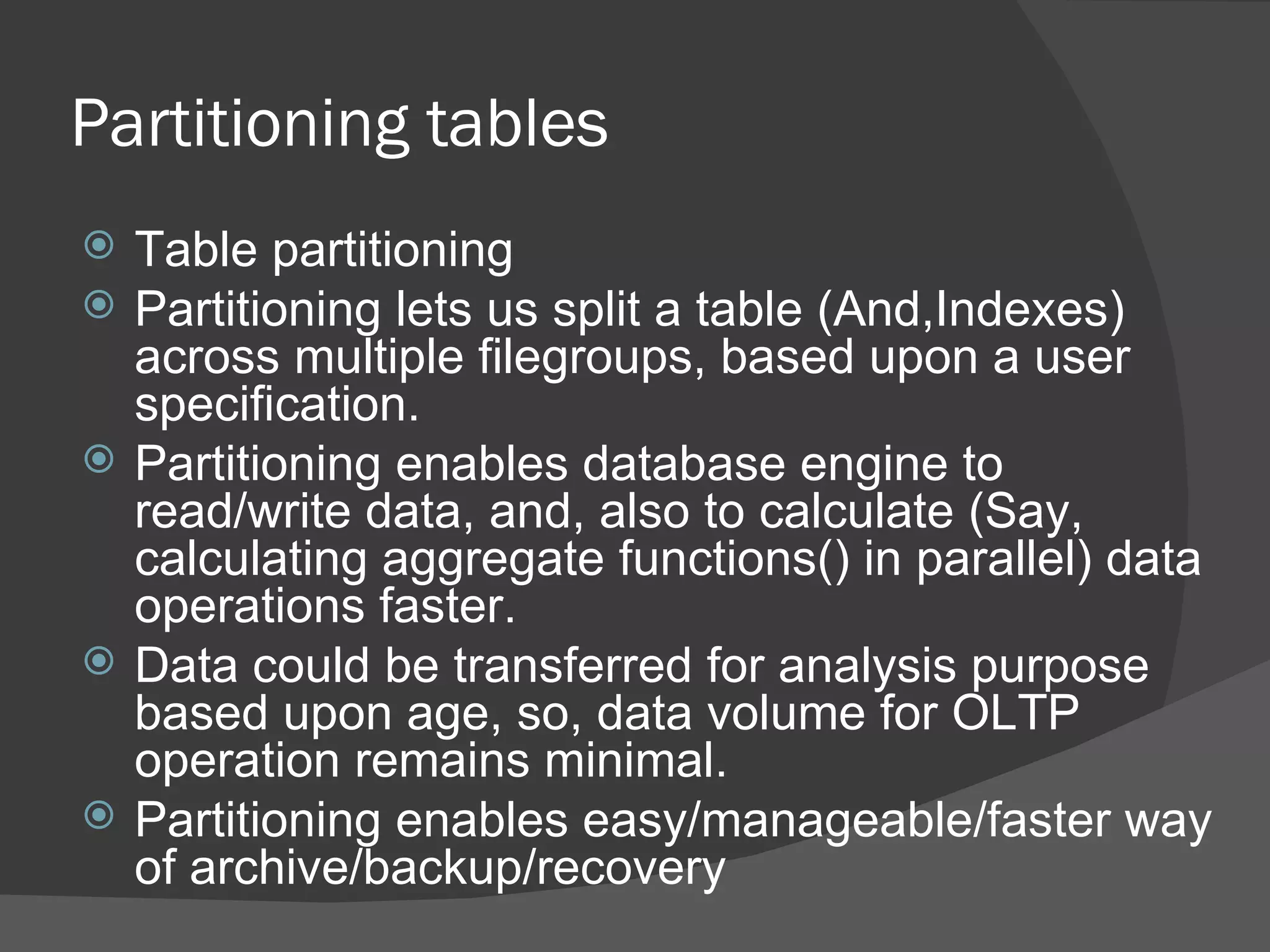 Partitioning tables  Table partitioning Partitioning lets us split a table (And,Indexes) across multiple filegroups, based upon a user specification.  Partitioning enables database engine to read/write data, and, also to calculate (Say, calculating aggregate functions() in parallel) data operations faster. Data could be transferred for analysis purpose based upon age, so, data volume for OLTP operation remains minimal. Partitioning enables easy/manageable/faster way of archive/backup/recovery  