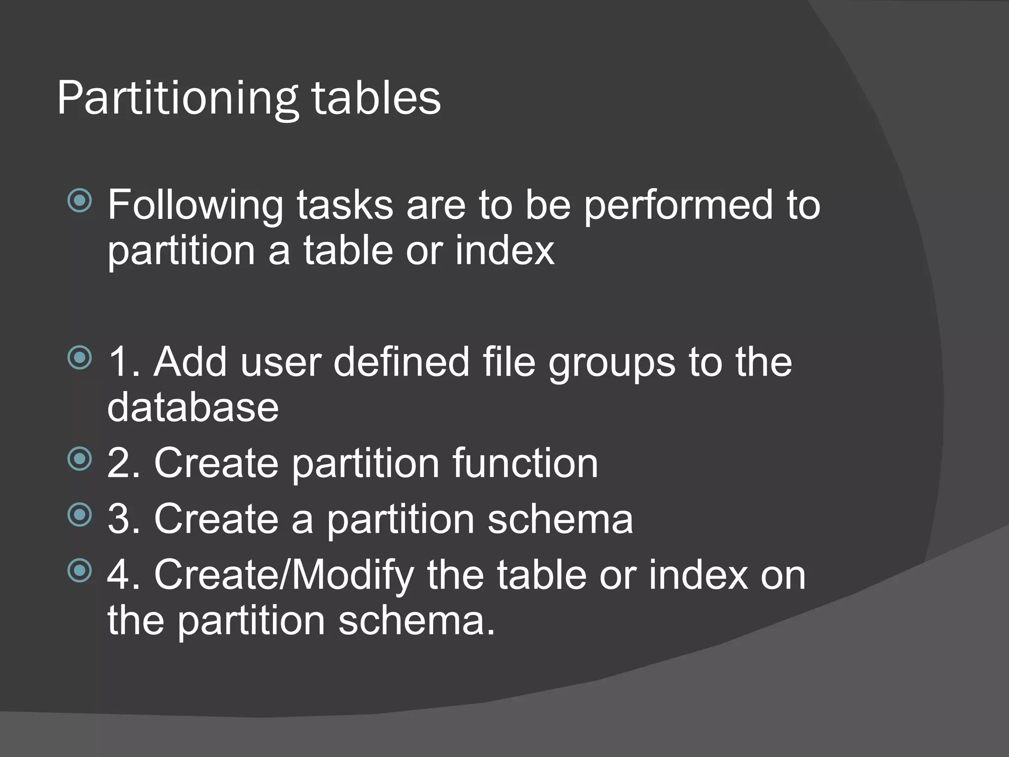 Partitioning tables  Following tasks are to be performed to partition a table or index 1. Add user defined file groups to the database 2. Create partition function 3. Create a partition schema 4. Create/Modify the table or index on the partition schema. 