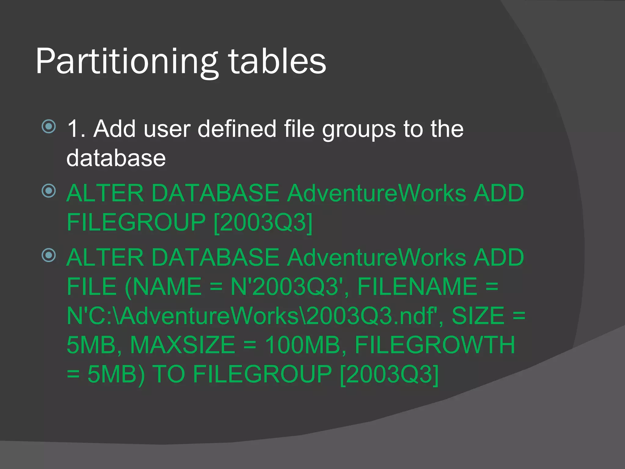 Partitioning tables  1. Add user defined file groups to the database ALTER DATABASE AdventureWorks ADD FILEGROUP [2003Q3]  ALTER DATABASE AdventureWorks ADD FILE (NAME = N'2003Q3', FILENAME = N'C:\AdventureWorks\2003Q3.ndf', SIZE = 5MB, MAXSIZE = 100MB, FILEGROWTH = 5MB) TO FILEGROUP [2003Q3]  