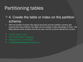 Partitioning tables  4. Create the table or index on the partition schema. With the partition function (the logical structure) and the partition scheme (the physical structure) defined, the table can be created to take advantage of them. The table defines which scheme should be used, and the scheme defines the function ALTER TABLE Orders  ADD CONSTRAINT OrdersPK  PRIMARY KEY CLUSTERED  ON  OrderDatePScheme  (OrderDate) 