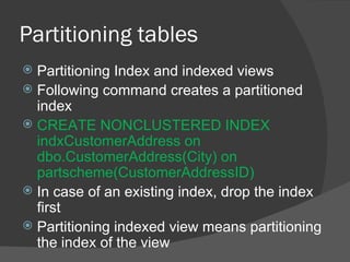 Partitioning tables  Partitioning Index and indexed views Following command creates a partitioned index CREATE NONCLUSTERED INDEX indxCustomerAddress on dbo.CustomerAddress(City) on partscheme(CustomerAddressID) In case of an existing index, drop the index first Partitioning indexed view means partitioning the index of the view 