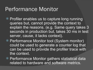 Performance Monitor Profiler enables us to capture long running queries but, cannot provide the context to explain the reasons. (e.g. Same query takes 3 seconds in production but, takes 30 ms in test server, cause, it lacks context). Performance Monitor tool (System monitor) could be used to generate a counter log that can be used to provide the profiler trace with the context.  Performance Monitor gathers statistical data related to hardware and software metrics. 
