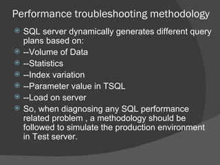 Performance troubleshooting methodology SQL server dynamically generates different query plans based on: --Volume of Data --Statistics --Index variation --Parameter value in TSQL --Load on server So, when diagnosing any SQL performance related problem , a methodology should be followed to simulate the production environment in Test server.  