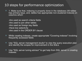 10 steps for performance optimization 1. Make sure that, indexing is properly done in the database (All tables has primary keys, and, tables has appropriate non-clustered indexes on columns which   -Are used as search criteria fields -Are used to join other tables -Are used as foreign key fields -Have low selectivity -Are used in the ORDER BY clause While creating indexes, create appropriate "Covering indexes" involving frequently accessed fields  Use "SQL server management studio" to view the query execution plan and identify the scopes for improvement in the SQLs Use "SQL server tuning advisor" to get help from SQL server in creating indexes. 