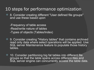 10 steps for performance optimization 8. Consider creating different "User defined file groups" and use these based upon -Frequency of table access -Read/write nature of tables -Types of objects (Tables/Index)   9. Consider creating "History tables" that contains archived read only data where select operations will be applied. Use SQL server Maintenance feature to populate those history tables.   10. Consider partitioning big fat tables into different file groups so that the table spans across different files and SQL server engine can concurrently access the table data.  