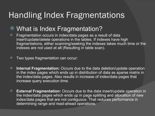 Handling Index Fragmentations What is Index Fragmentation? Fragmentation occurs in index/data pages as a result of data insert/update/delete operations in the tables. If indexes have high fragmentations, either scanning/seeking the indexes takes much time or the indexes are not used at all (Resulting in table scan). Two types fragmentation can occur: Internal Fragmentation:  Occurs due to the data deletion/update operation in the index pages which ends up in distribution of data as sparse matrix in the index/data pages. Also results in increase of index/data pages that increase query execution time. External Fragmentation:  Occurs due to the data insert/update operation in the index/data pages which ends up in page splitting and allocation of new index/data pages that are not contiguous. That reduces performance in determining range and read-ahead operations. 