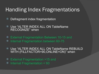 Handling Index Fragmentations Defragment index fragmentation Use “ALTER INDEX ALL ON TableName RECOGNIZE” when External Fragmentation Between 10-15 and Internal Fragmentation between 60-75 Use “ALTER INDEX ALL ON TableName REBUILD WITH (FILLFACTOR=90,ONLINE=ON)” when External Fragmentation >15 and Internal Fragmentation < 60 