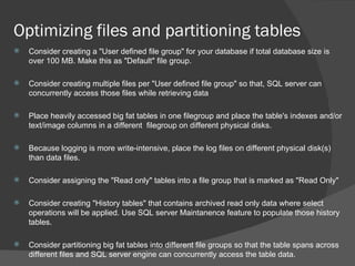 Optimizing files and partitioning tables  Consider creating a "User defined file group" for your database if total database size is over 100 MB. Make this as "Default" file group. Consider creating multiple files per "User defined file group" so that, SQL server can concurrently access those files while retrieving data Place heavily accessed big fat tables in one filegroup and place the table's indexes and/or text/image columns in a different  filegroup on different physical disks. Because logging is more write-intensive, place the log files on different physical disk(s) than data files. Consider assigning the "Read only" tables into a file group that is marked as "Read Only" Consider creating "History tables" that contains archived read only data where select operations will be applied. Use SQL server Maintanence feature to populate those history tables. Consider partitioning big fat tables into different file groups so that the table spans across different files and SQL server engine can concurrently access the table data.  