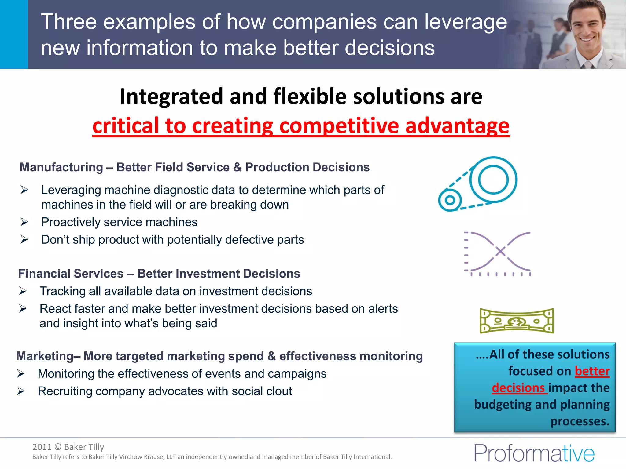 Three examples of how companies can leverage
    new information to make better decisions

                         Integrated and flexible solutions are
                      critical to creating competitive advantage
Manufacturing – Better Field Service & Production Decisions
 Leveraging machine diagnostic data to determine which parts of
  machines in the field will or are breaking down
 Proactively service machines
 Don’t ship product with potentially defective parts

Financial Services – Better Investment Decisions
 Tracking all available data on investment decisions
 React faster and make better investment decisions based on alerts
   and insight into what’s being said

Marketing– More targeted marketing spend & effectiveness monitoring                                                               ….All of these solutions
 Monitoring the effectiveness of events and campaigns                                                                                  focused on better
 Recruiting company advocates with social clout                                                                                    decisions impact the
                                                                                                                                  budgeting and planning
                                                                                                                                               processes.
  2011 © Baker Tilly
            © 2011 Proformative. Proprietary and confidential
  Baker Tilly refers to Baker Tilly Virchow Krause, LLP an independently owned and managed member of Baker Tilly International.
 