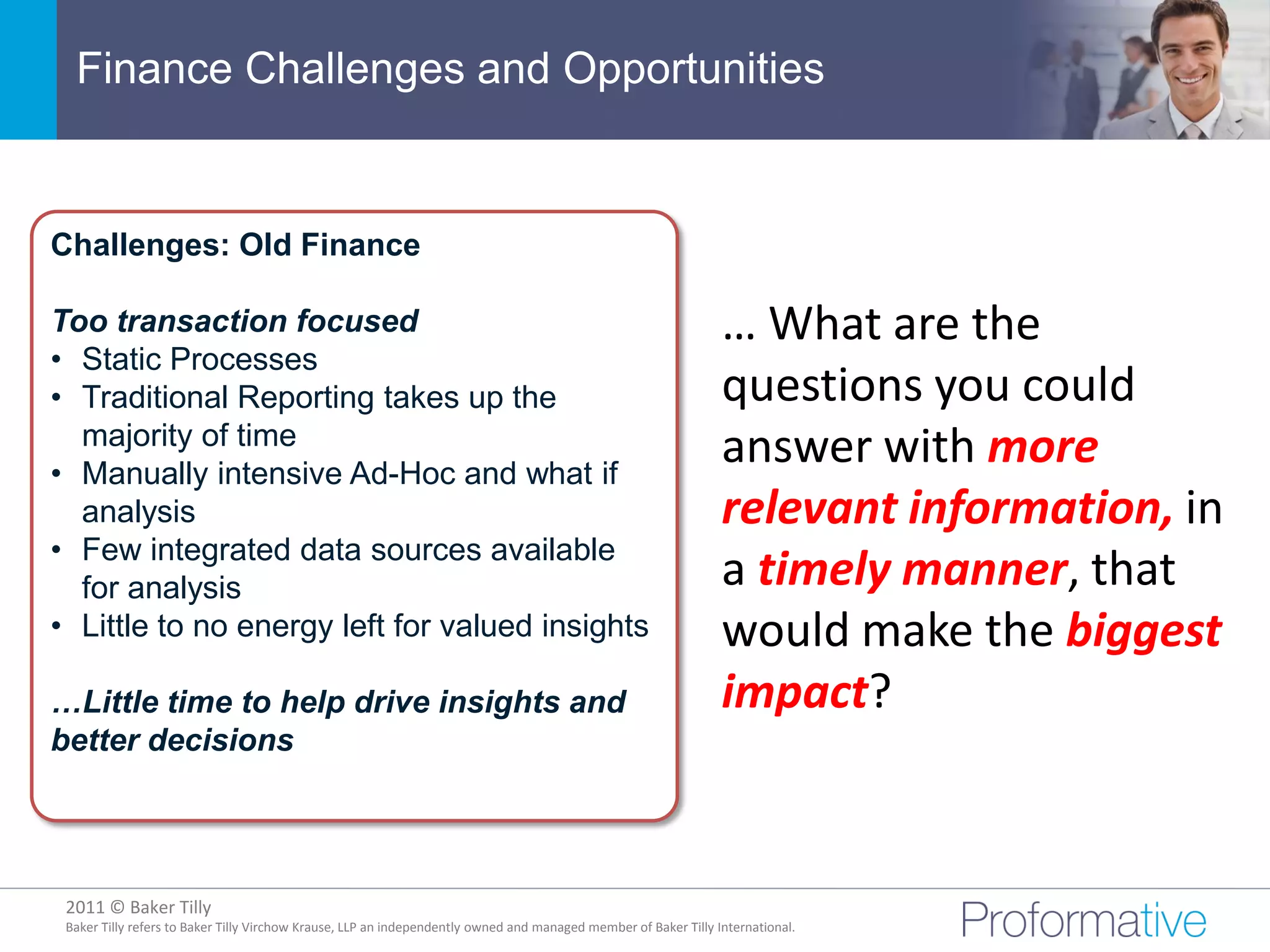 Finance Challenges and Opportunities


Challenges: Old Finance

Too transaction focused                                                                                          … What are the
• Static Processes
• Traditional Reporting takes up the                                                                             questions you could
  majority of time
• Manually intensive Ad-Hoc and what if
                                                                                                                 answer with more
  analysis                                                                                                       relevant information, in
• Few integrated data sources available
  for analysis                                                                                                   a timely manner, that
• Little to no energy left for valued insights                                                                   would make the biggest
…Little time to help drive insights and                                                                          impact?
better decisions




 2011 © Baker Tilly
           © 2011 Proformative. Proprietary and confidential
 Baker Tilly refers to Baker Tilly Virchow Krause, LLP an independently owned and managed member of Baker Tilly International.
 