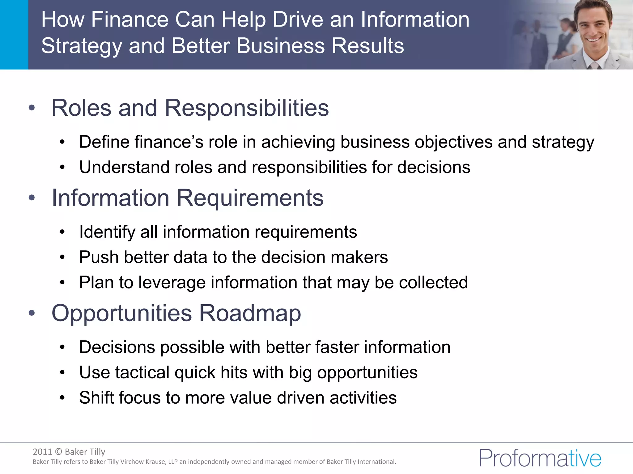 How Finance Can Help Drive an Information
  Strategy and Better Business Results

• Roles and Responsibilities
         • Define finance’s role in achieving business objectives and strategy
         • Understand roles and responsibilities for decisions
• Information Requirements
         • Identify all information requirements
         • Push better data to the decision makers
         • Plan to leverage information that may be collected
• Opportunities Roadmap
         • Decisions possible with better faster information
         • Use tactical quick hits with big opportunities
         • Shift focus to more value driven activities

2011 © Baker Tilly
          © 2011 Proformative. Proprietary and confidential
Baker Tilly refers to Baker Tilly Virchow Krause, LLP an independently owned and managed member of Baker Tilly International.
 