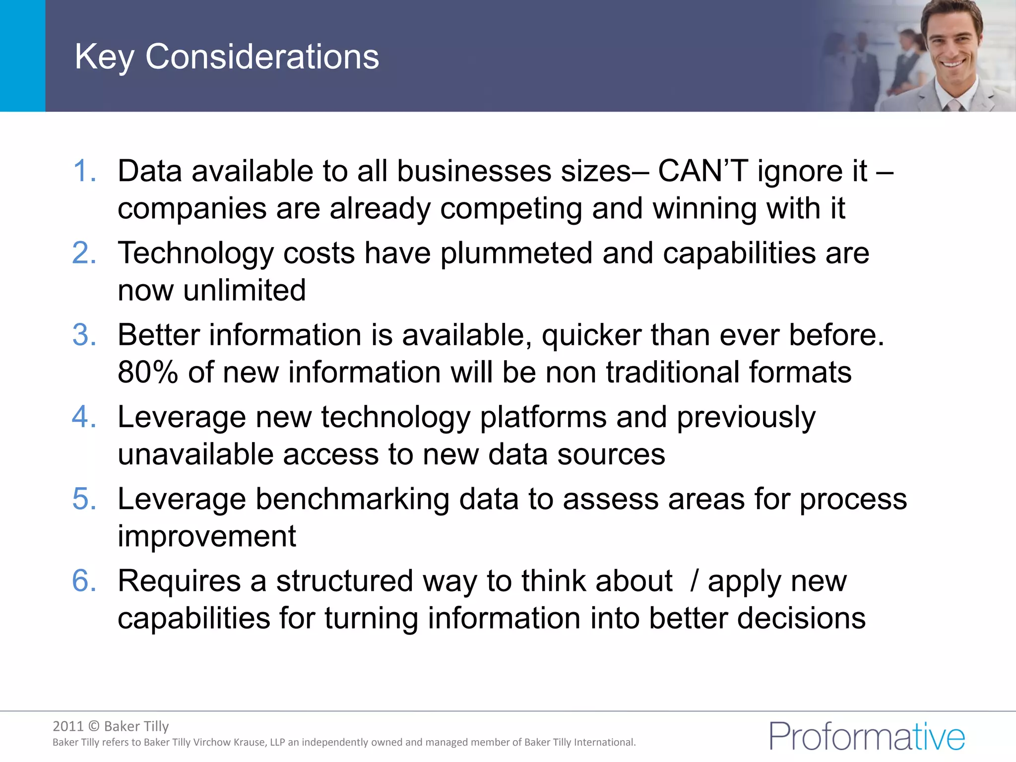 Key Considerations


    1. Data available to all businesses sizes– CAN’T ignore it –
       companies are already competing and winning with it
    2. Technology costs have plummeted and capabilities are
       now unlimited
    3. Better information is available, quicker than ever before.
       80% of new information will be non traditional formats
    4. Leverage new technology platforms and previously
       unavailable access to new data sources
    5. Leverage benchmarking data to assess areas for process
       improvement
    6. Requires a structured way to think about / apply new
       capabilities for turning information into better decisions


2011 © Baker Tilly
          © 2011 Proformative. Proprietary and confidential
Baker Tilly refers to Baker Tilly Virchow Krause, LLP an independently owned and managed member of Baker Tilly International.
 