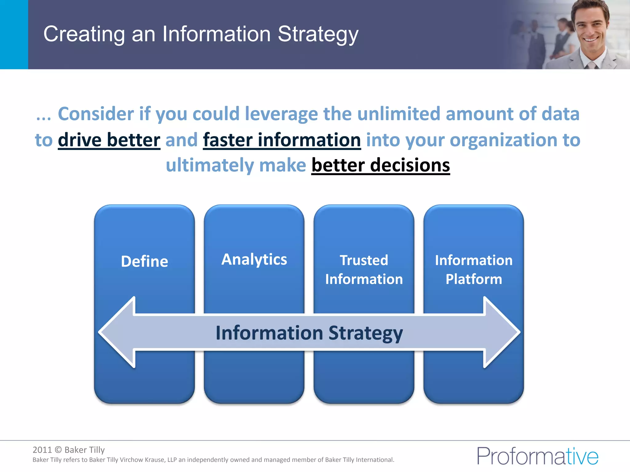 Creating an Information Strategy


… Consider if you could leverage the unlimited amount of data
to drive better and faster information into your organization to
                ultimately make better decisions



                              Define                             Analytics                             Trusted                  Information
                                                                                                     Information                  Platform


                                                               Information Strategy




2011 © Baker Tilly
          © 2011 Proformative. Proprietary and confidential
Baker Tilly refers to Baker Tilly Virchow Krause, LLP an independently owned and managed member of Baker Tilly International.
 