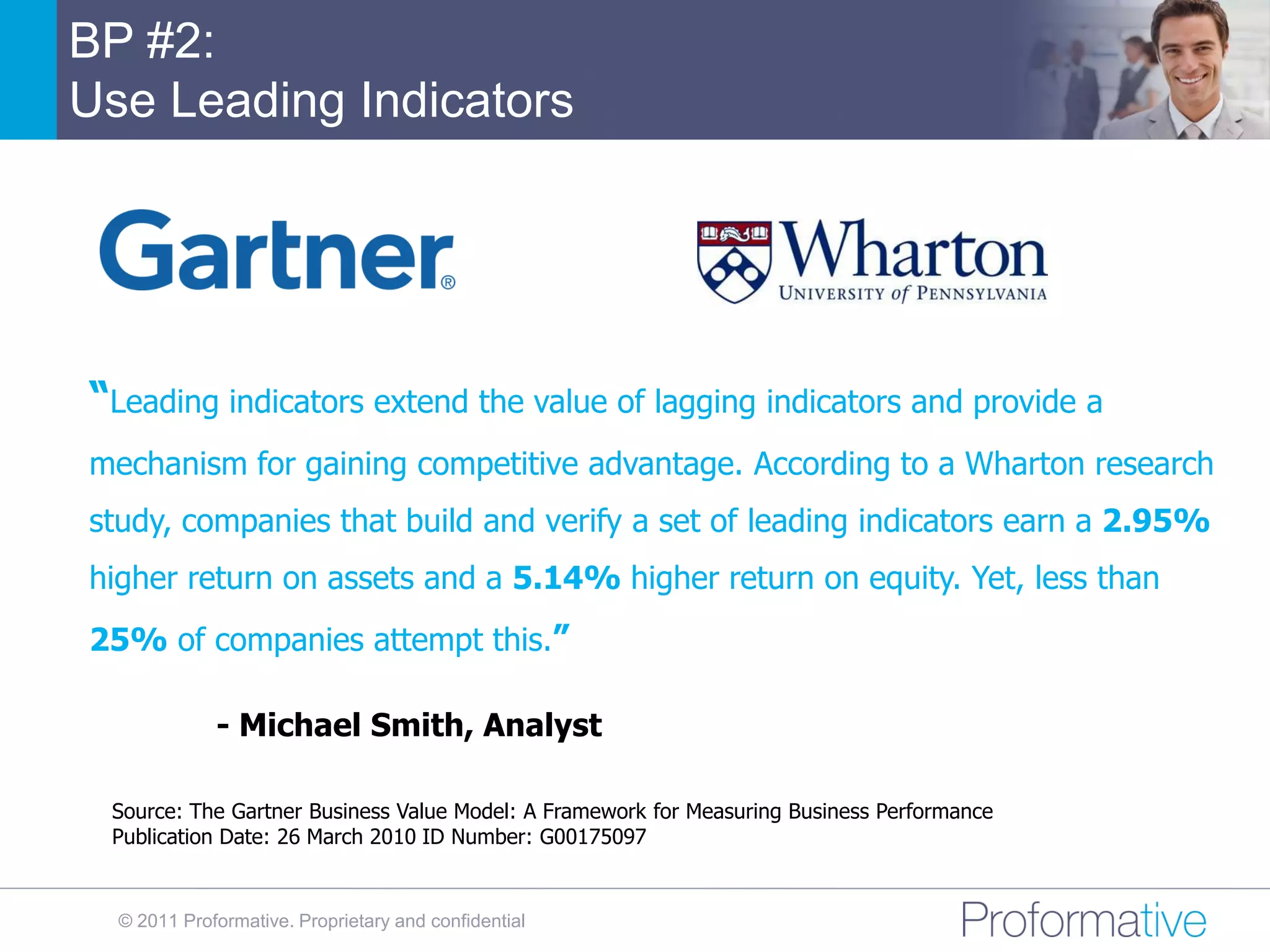 BP #2:
Use Leading Indicators




“Leading indicators extend the value of lagging indicators and provide a
mechanism for gaining competitive advantage. According to a Wharton research
study, companies that build and verify a set of leading indicators earn a 2.95%
higher return on assets and a 5.14% higher return on equity. Yet, less than
25% of companies attempt this.”

             - Michael Smith, Analyst

 Source: The Gartner Business Value Model: A Framework for Measuring Business Performance
 Publication Date: 26 March 2010 ID Number: G00175097


  © 2011 Proformative. Proprietary and confidential
 