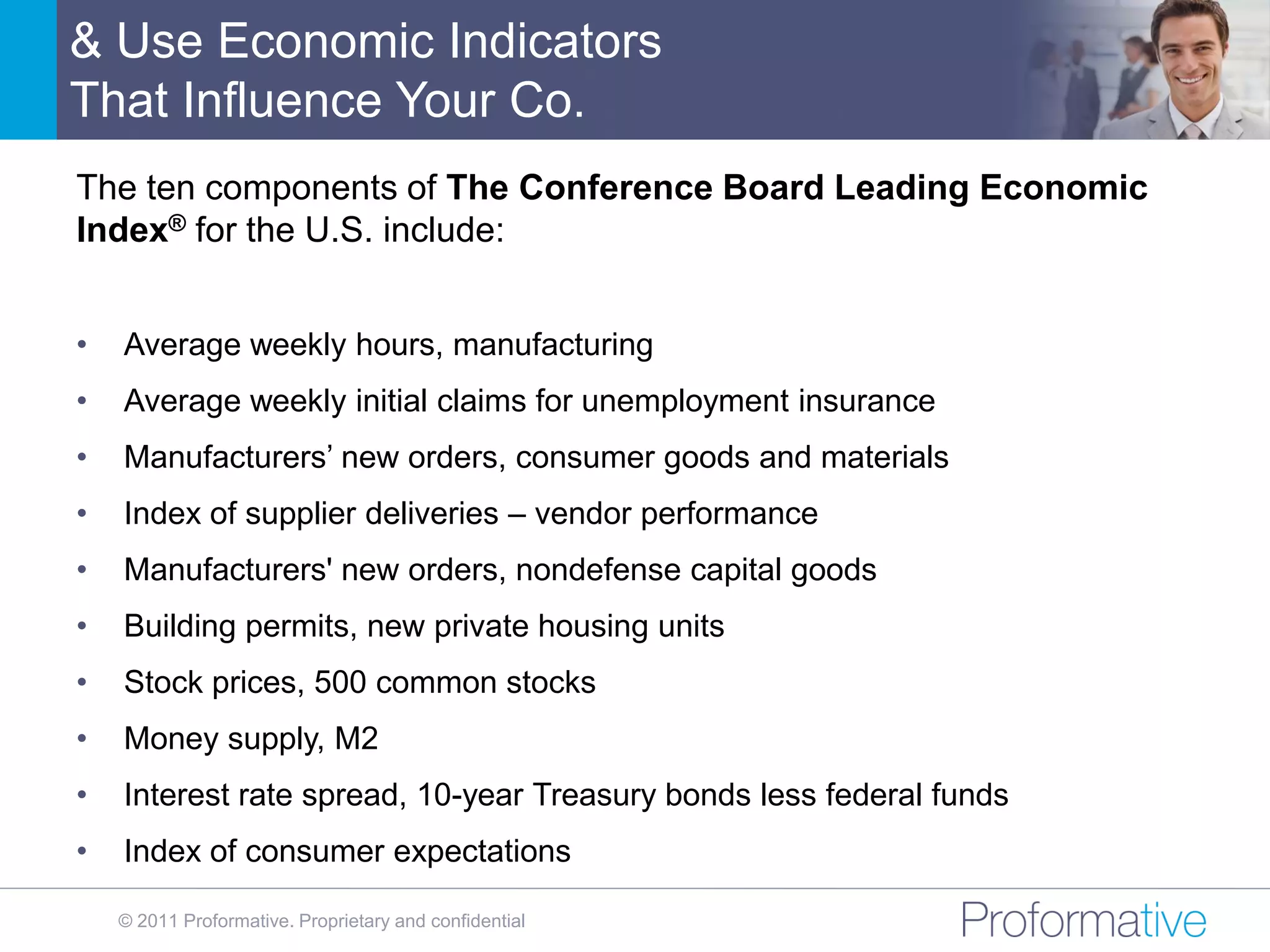 & Use Economic Indicators
That Influence Your Co.
The ten components of The Conference Board Leading Economic
Index® for the U.S. include:


•   Average weekly hours, manufacturing
•   Average weekly initial claims for unemployment insurance
•   Manufacturers’ new orders, consumer goods and materials
•   Index of supplier deliveries – vendor performance
•   Manufacturers' new orders, nondefense capital goods
•   Building permits, new private housing units
•   Stock prices, 500 common stocks
•   Money supply, M2
•   Interest rate spread, 10-year Treasury bonds less federal funds
•   Index of consumer expectations

    © 2011 Proformative. Proprietary and confidential
 