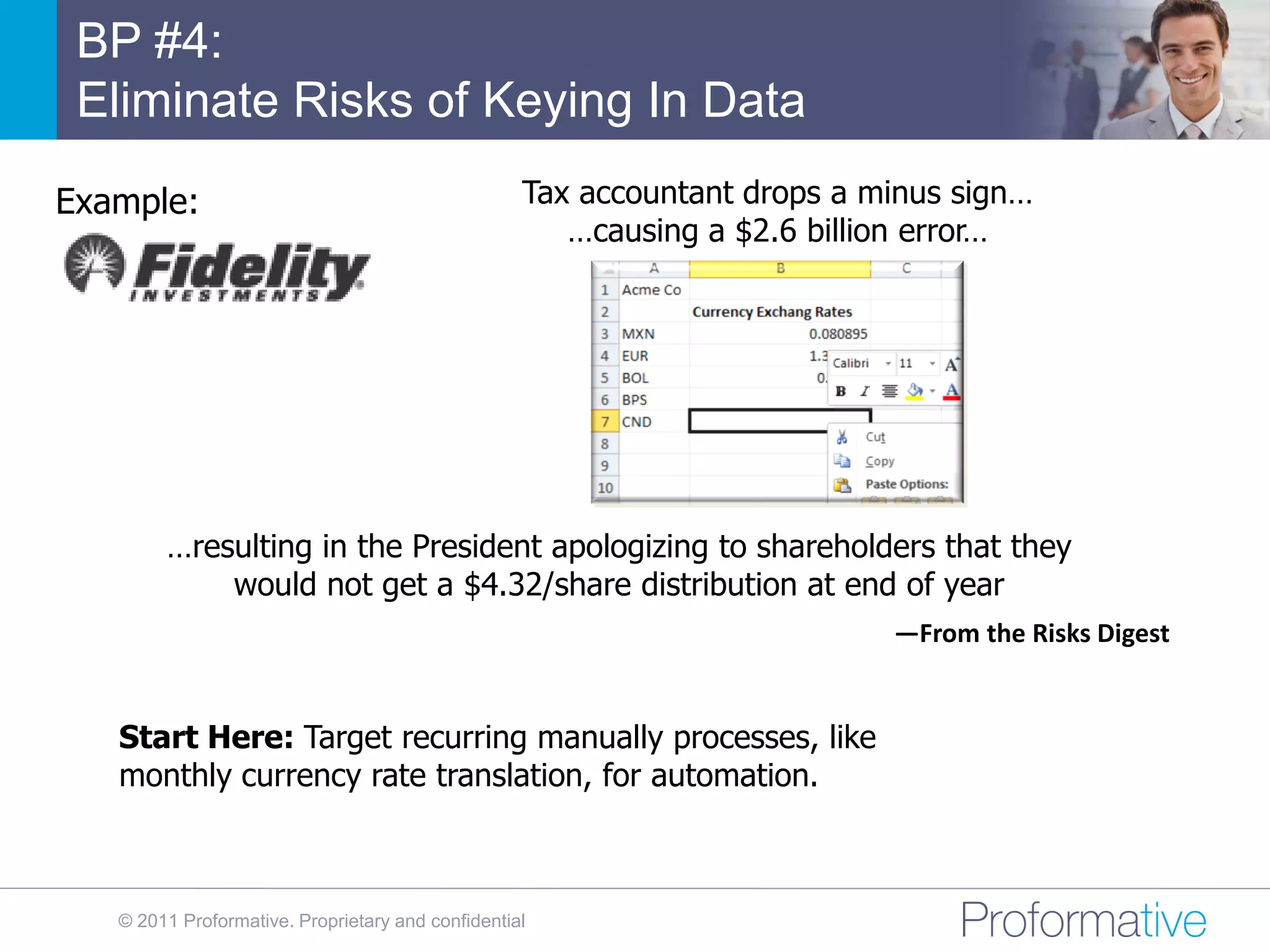 BP #4:
 Eliminate Risks of Keying In Data
Example:                                           Tax accountant drops a minus sign…
                                                      …causing a $2.6 billion error…




        …resulting in the President apologizing to shareholders that they
            would not get a $4.32/share distribution at end of year
                                                                           —From the Risks Digest


   Start Here: Target recurring manually processes, like
   monthly currency rate translation, for automation.



   © 2011 Proformative. Proprietary and confidential
 