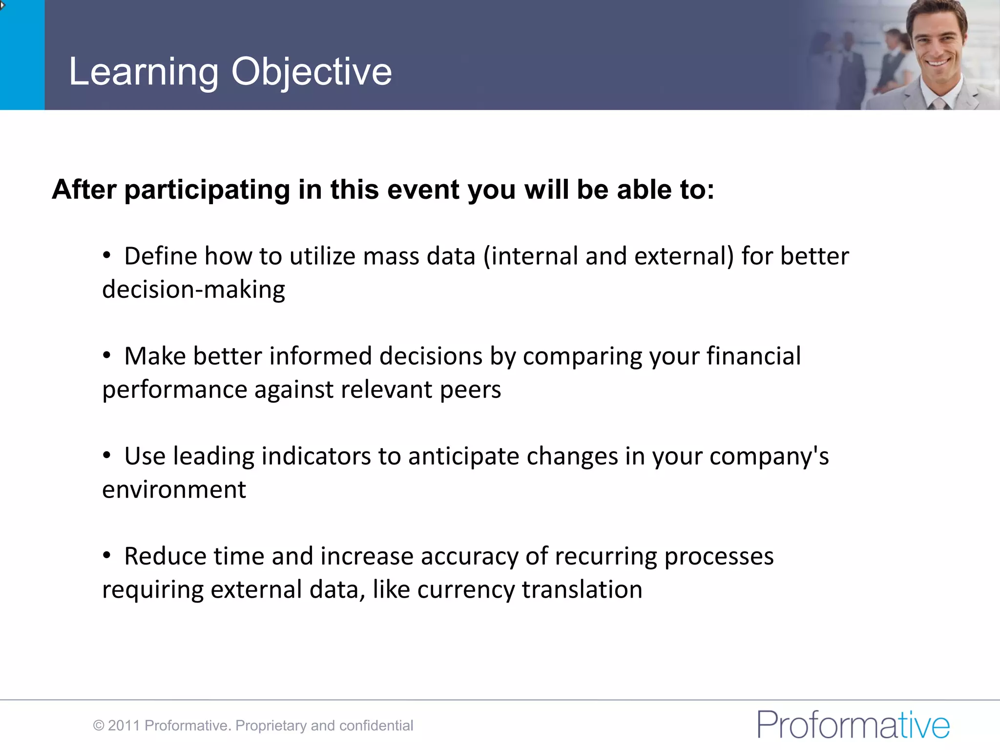 Learning Objective

After participating in this event you will be able to:

    • Define how to utilize mass data (internal and external) for better
    decision-making

    • Make better informed decisions by comparing your financial
    performance against relevant peers

    • Use leading indicators to anticipate changes in your company's
    environment

    • Reduce time and increase accuracy of recurring processes
    requiring external data, like currency translation



   © 2011 Proformative. Proprietary and confidential
 