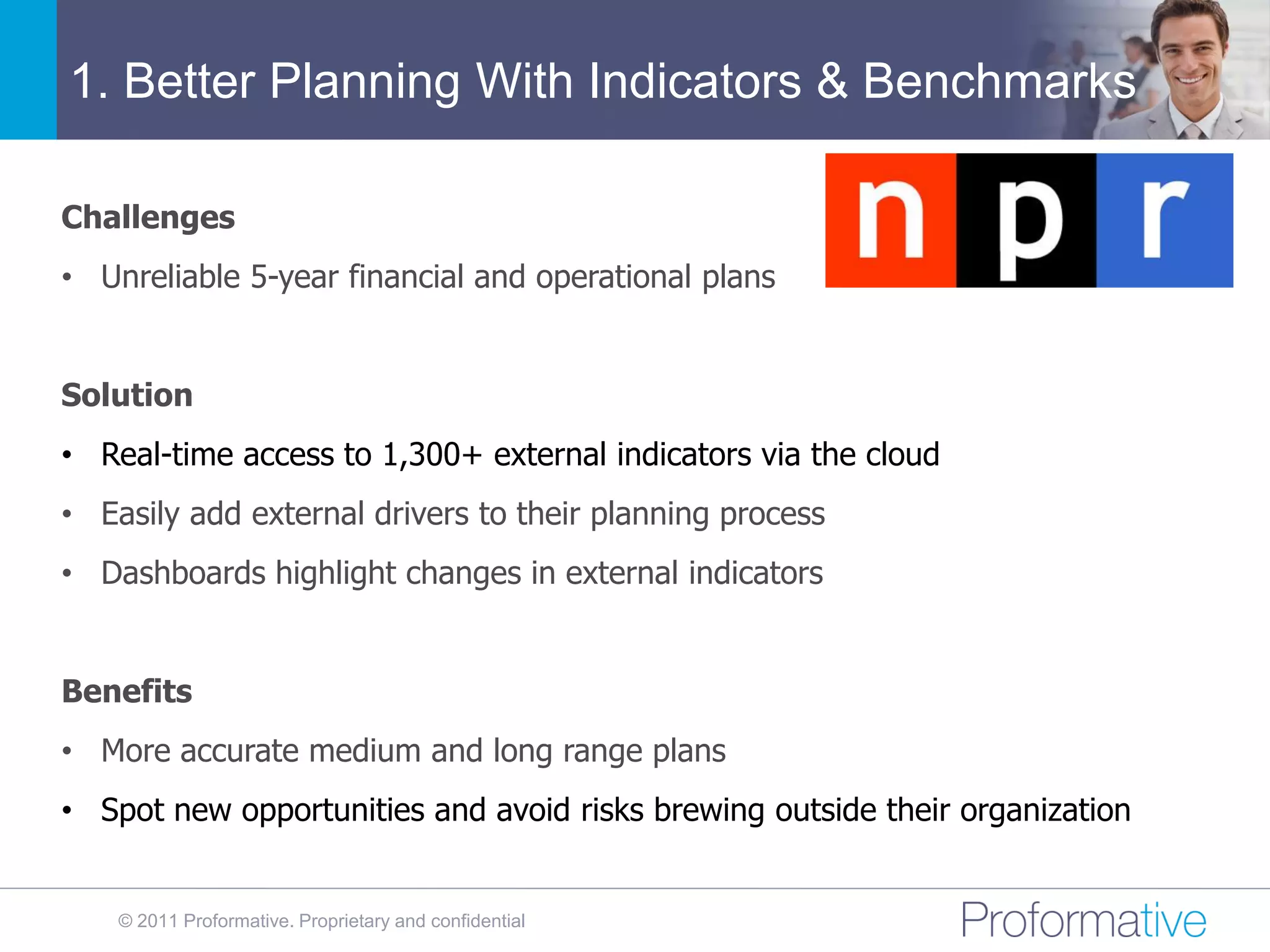 1. Better Planning With Indicators & Benchmarks

Challenges
• Unreliable 5-year financial and operational plans


Solution
• Real-time access to 1,300+ external indicators via the cloud
• Easily add external drivers to their planning process
• Dashboards highlight changes in external indicators


Benefits
• More accurate medium and long range plans
• Spot new opportunities and avoid risks brewing outside their organization


    © 2011 Proformative. Proprietary and confidential
 