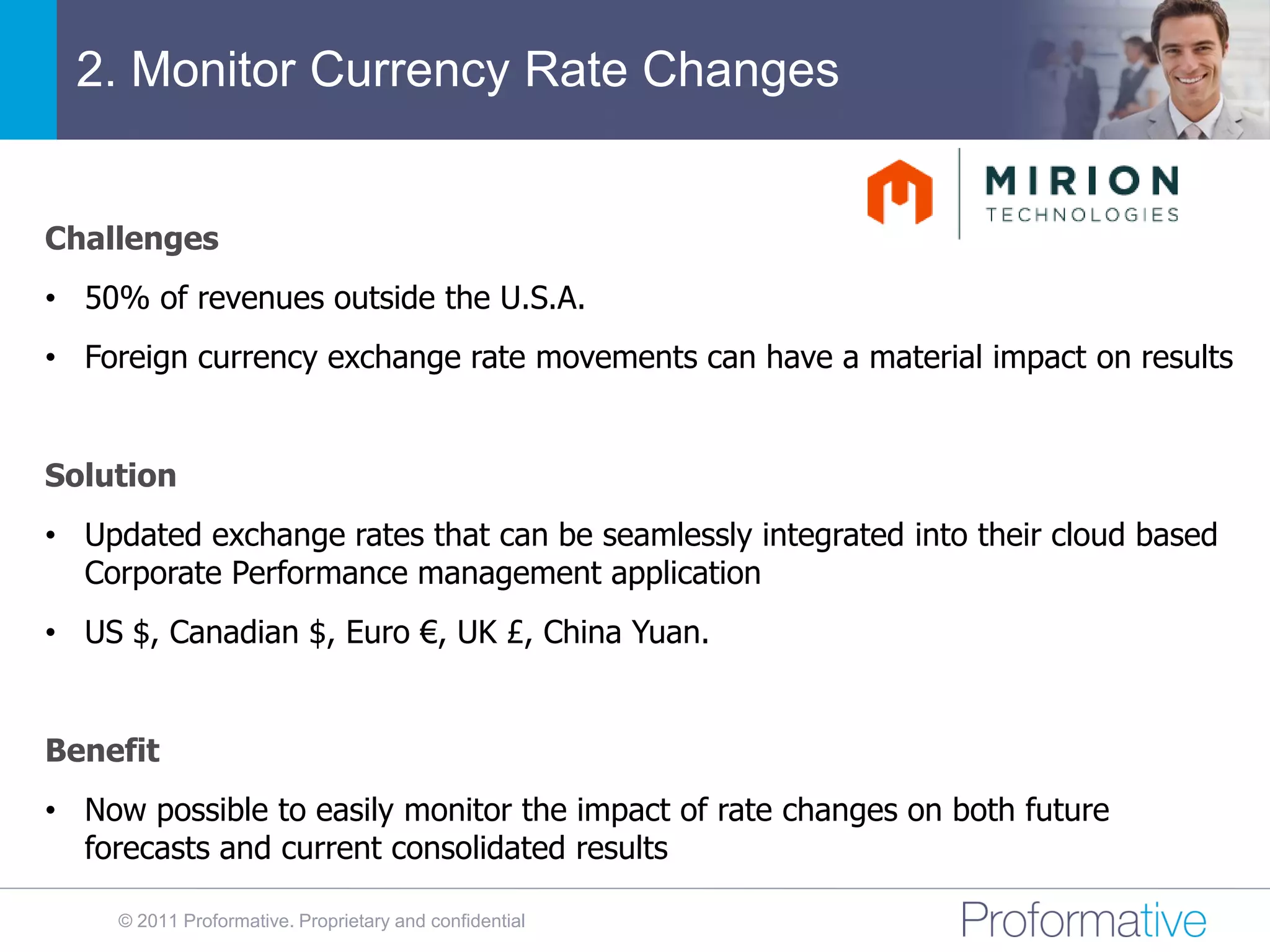2. Monitor Currency Rate Changes


Challenges
• 50% of revenues outside the U.S.A.
• Foreign currency exchange rate movements can have a material impact on results


Solution
• Updated exchange rates that can be seamlessly integrated into their cloud based
  Corporate Performance management application
• US $, Canadian $, Euro €, UK £, China Yuan.


Benefit
• Now possible to easily monitor the impact of rate changes on both future
  forecasts and current consolidated results

     © 2011 Proformative. Proprietary and confidential
 