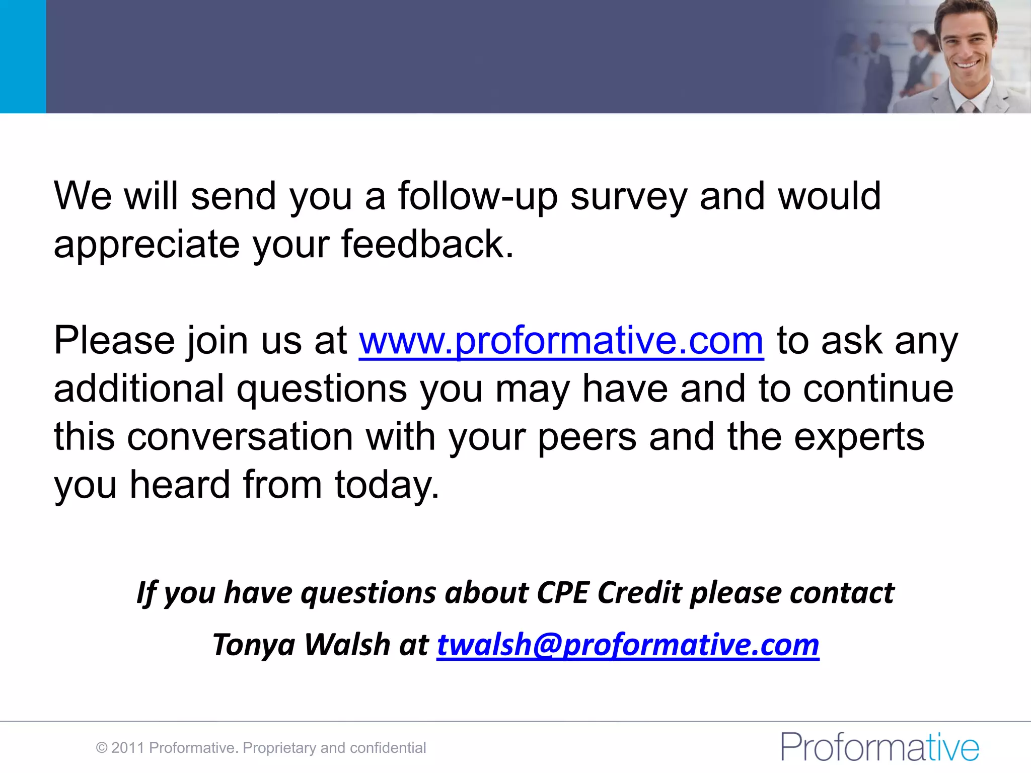 We will send you a follow-up survey and would
appreciate your feedback.

Please join us at www.proformative.com to ask any
additional questions you may have and to continue
this conversation with your peers and the experts
you heard from today.

       If you have questions about CPE Credit please contact
                   Tonya Walsh at twalsh@proformative.com

  © 2011 Proformative. Proprietary and confidential
 