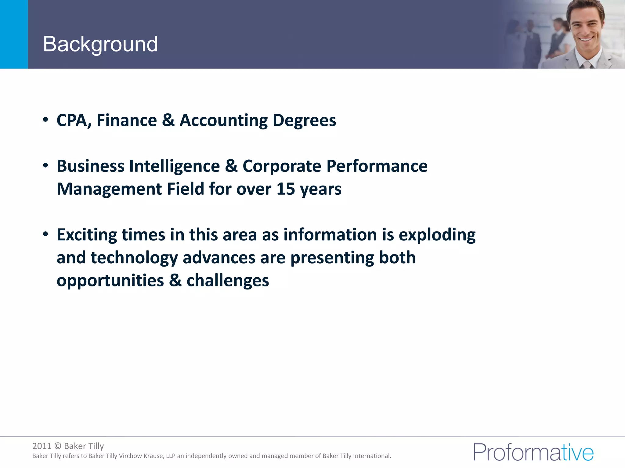 Background


   • CPA, Finance & Accounting Degrees

   • Business Intelligence & Corporate Performance
     Management Field for over 15 years

   • Exciting times in this area as information is exploding
     and technology advances are presenting both
     opportunities & challenges




2011 © Baker Tilly
          © 2011 Proformative. Proprietary and confidential
Baker Tilly refers to Baker Tilly Virchow Krause, LLP an independently owned and managed member of Baker Tilly International.
 