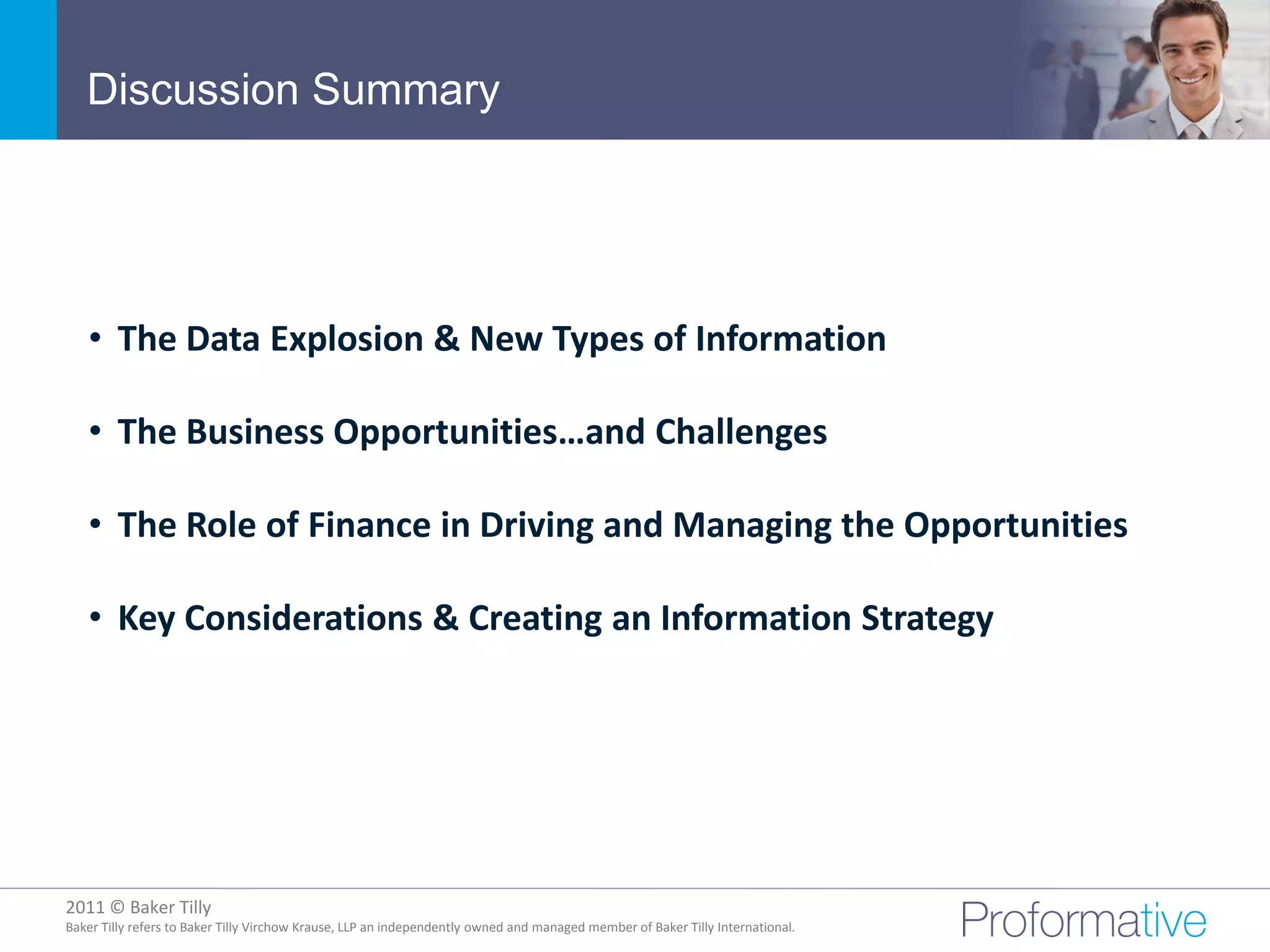 Discussion Summary




   • The Data Explosion & New Types of Information

   • The Business Opportunities…and Challenges

   • The Role of Finance in Driving and Managing the Opportunities

   • Key Considerations & Creating an Information Strategy




2011 © Baker Tilly
          © 2011 Proformative. Proprietary and confidential
Baker Tilly refers to Baker Tilly Virchow Krause, LLP an independently owned and managed member of Baker Tilly International.
 