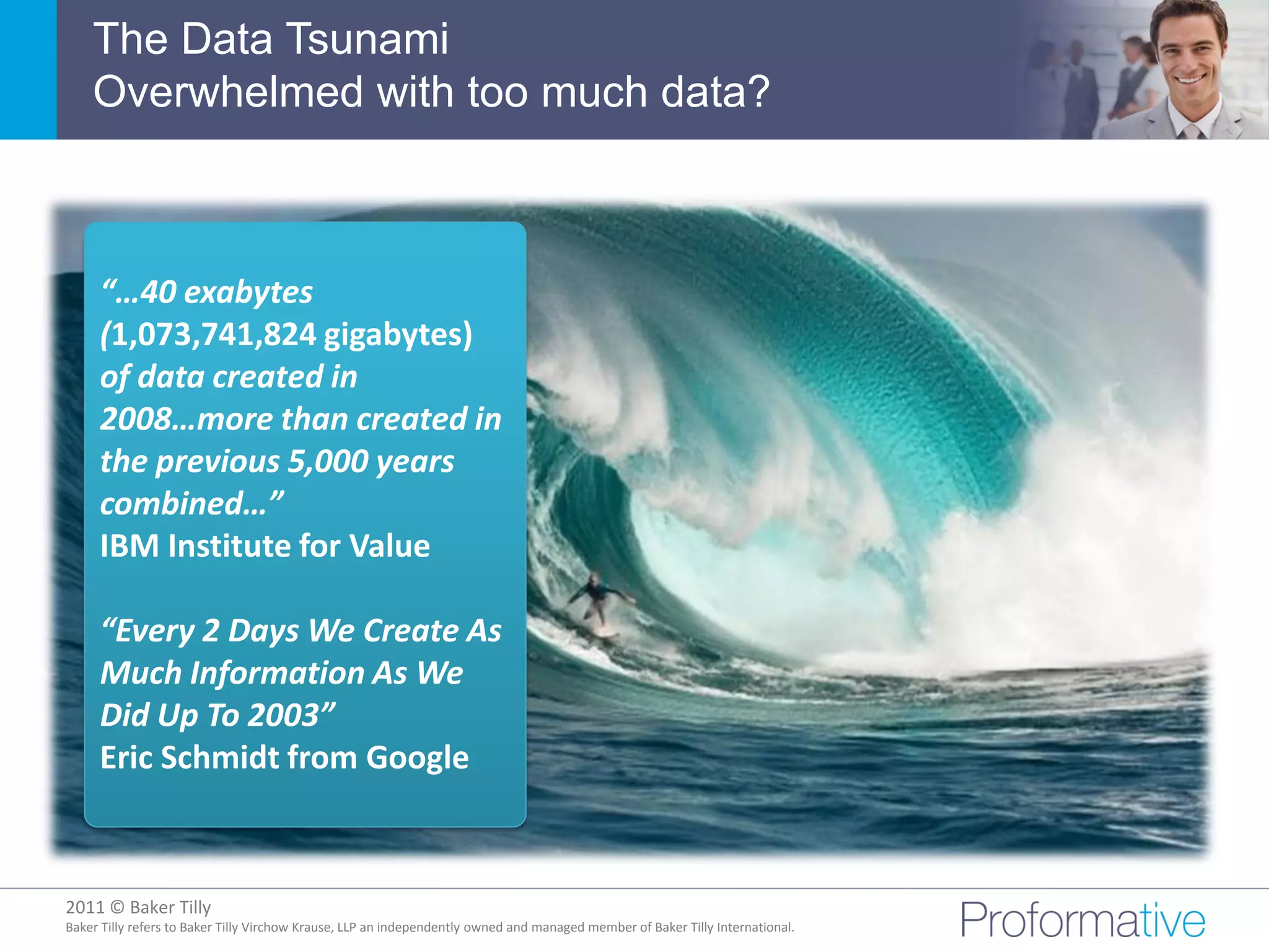 The Data Tsunami
    Overwhelmed with too much data?



     “…40 exabytes
     (1,073,741,824 gigabytes)
     of data created in
     2008…more than created in
     the previous 5,000 years
     combined…”
     IBM Institute for Value

     “Every 2 Days We Create As
     Much Information As We
     Did Up To 2003”
     Eric Schmidt from Google



2011 © Baker Tilly
          © 2011 Proformative. Proprietary and confidential
Baker Tilly refers to Baker Tilly Virchow Krause, LLP an independently owned and managed member of Baker Tilly International.
 
