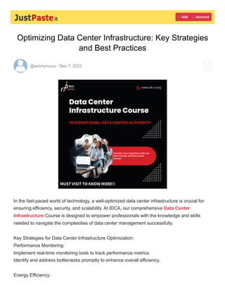 Optimizing Data Center Infrastructure: Key Strategies
and Best Practices
@anonymous · Dec 7, 2023
In the fast-paced world of technology, a well-optimized data center infrastructure is crucial for
ensuring efficiency, security, and scalability. At IDCA, our comprehensive Data Center
Infrastructure Course is designed to empower professionals with the knowledge and skills
needed to navigate the complexities of data center management successfully.
Key Strategies for Data Center Infrastructure Optimization:
Performance Monitoring:
Implement real-time monitoring tools to track performance metrics.
Identify and address bottlenecks promptly to enhance overall efficiency.
Energy Efficiency:
 Add  Account

 