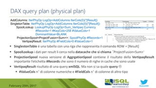 #sqlsat589February 25th, 2017
 SinglestonTable è una tabella con una riga che rappresenta il comando ROW = [Result]
 SpoolLookup i dati per result li cerca nella datacache che si chiama “ProjectFusion<Sum>“
 ProjectionSpool nuova versione di AggrgationSpool contiene il risultato della VertipaqResult
importante l’etichetta #Records che sono il numero di righe in cache che sono usate
 VertipaqResult risultato di una query xmlSQL. Ma non si sa quale query 
 #ValueCols n° di colonne numeriche e #FieldCols n° di colonne di altro tipo
DAX query plan (physical plan)
AddColumns: IterPhyOp LogOp=AddColumns IterCols(0)(''[Result])
SingletonTable: IterPhyOp LogOp=AddColumns IterCols(0)(''[Result])
SpoolLookup: LookupPhyOp LogOp=Sum_Vertipaq Currency
#Records=1 #KeyCols=258 #ValueCols=1
DominantValue=BLANK
ProjectionSpool<ProjectFusion<Sum>>: SpoolPhyOp #Records=1
VertipaqResult: IterPhyOp #FieldCols=0 #ValueCols=1
 