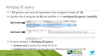 #sqlsat589February 25th, 2017
Vertipaq SE query
 l’ FE genera una serie di operazioni che vengono inviate all’ SE
 Quello che è eseguito da SE nel profiler è il «vertipaq SE query» (xmSQL).
 Ci sono sempre 2 Vertipaq SE query.
 vertipaq scan è quello che chiede FE all’ SE
 vertipaq scan internal è quello che viene effettivamente eseguito da SE
SQL Profiler
DAX Studio
 