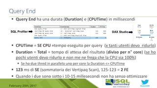 #sqlsat589February 25th, 2017
Query End
 Query End ha una durata (Duration) e (CPUTime) in millisecondi
 CPUTime = SE CPU =tempo eseguito per query (x tanti utenti devo ridurlo)
 Duration = Total = tempo di attesa del risultato (diviso per n° core) (se ho
pochi utenti devo ridurlo e non me ne frega che la CPU sia 100%)
 Se ho due thred in parallelo uno per core la Duration <= CPUTime
 123 ms di SE (sommatoria dei Vertipaq Scan), 125-123 = 2 FE
 Quando i due sono sotto i 10-15 millesecondi non ha senso ottimizzare
SQL Profiler DAX Studio
 