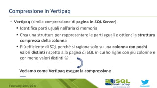 #sqlsat589February 25th, 2017
Compressione in Vertipaq
 Vertipaq (simile compressione di pagina in SQL Server)
 Identifica parti uguali nell’aria di memoria
 Crea una struttura per rappresentare le parti uguali e ottiene la struttura
compressa della colonna
 Più efficiente di SQL perché si ragiona solo su una colonna con pochi
valori distinti rispetto alla pagina di SQL in cui ho righe con più colonne e
con meno valori distinti .
Vediamo come Vertipaq esegue la compressione
 