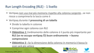 #sqlsat589February 25th, 2017
Run Length Encoding (RLE) - 1 livello
 Vertipaq non usa mai più memoria rispetto alla colonna sorgente…se non
riesce a comprimerla la lascia come è
 Vertipaq durante il processing di un tabella
 Divide la tabella in colonne
 Comprime ogni colonna con RLE
 Obbiettivo 1 L’ordinamento delle colonne è il punto più importante per
RLE (se ne occupa vertipaq ) buon ordinamento = buona
compressione
 Obbiettivo 2 : Se la dimensione della colonna in memoria è bassa lo
scan sarà più veloce
 