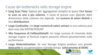 #sqlsat589February 25th, 2017
 Long Scan Time: Spesso per aggregazioni semplici le query DAX fanno
lo scan su una o piu colonne. Il costo di questa scan dipende dalla
dimensione delle colonne che dipende dal numero di valori distinti e
loro distribuzione
 Large Cardinality: Un largo numero di valori univoci in una colonna può
dare noia alla DISTINCTCOUNT
 Alta frequenza di CallbackDataID: Un largo numero di chiamate dallo
storage engine al formula engine possono influire pesantemente sulle
performance
 Large Materializzation: Se uno Storage Engine produce una grande
datacache la sua generazione richiede tempo (allocamento di RAM)
Cause dei bottlenecks nello storage engine
 